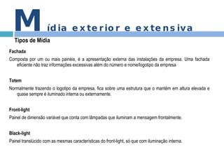 Fachada Composta por um ou mais painéis, é a apresentação externa das instalações da empresa. Uma fachada eficiente não traz informações excessivas além do número e nome/logotipo da empresa Totem Normalmente trazendo o logotipo da empresa, fica sobre uma estrutura que o mantém em altura elevada e quase sempre é iluminado interna ou externamente. Front-light Painel de dimensão variável que conta com lâmpadas que iluminam a mensagem frontalmente. Black-light Painel translúcido com as mesmas características do front-light, só que com iluminação interna. M ídia exterior e extensiva Tipos de Mídia 