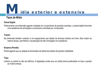 Painel Digital Praticamente uma televisão gigante instalada em cruzamentos de grandes avenidas, o painel digital transmite uma seqüência de animações e comerciais controlada por computador. Triedro De dimensão também variável, é um equipamento que dispõe de diversos triedros em linha. Eles rodam ao mesmo tempo, permitindo a visualização de três mensagens em seqüência. Empena (Parede) Painel gigante que se adapta às dimensões de lateral de prédios de grande visibilidade. Topo Letreiro ou painel no alto de edifícios. A legislação proíbe que um prédio tenha publicidade no topo e parede ao mesmo tempo. M ídia exterior e extensiva Tipos de Mídia 