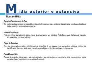 Relógio / Termômetro de Rua Em canteiros de avenidas ou calçadões, disponibiliza espaço para propaganda acima de um placar digital que indica horário e temperatura ambiente. Letreiro Luminoso Feito em néon, normalmente traz o nome da empresa ou seu logotipo. Pode fazer parte da fachada ou estar em paredes e topos de prédios. Placa de Esquina Com tamanho determinado e obedecendo a licitações, é um espaço que aproveita a utilidade pública da identificação das ruas, indicando caminhos para lojas ou simplesmente expondo marcas. Painel Rodoviário Placas de grandes dimensões, não padronizadas, que aproveitam o movimento dos consumidores pelas estradas. Seus contratos normalmente são anuais. M ídia exterior e extensiva Tipos de Mídia 