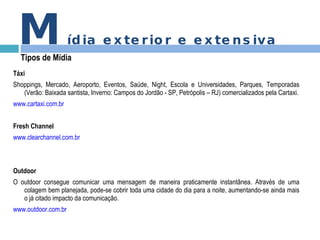 Táxi Shoppings, Mercado, Aeroporto, Eventos, Saúde, Night, Escola e Universidades, Parques, Temporadas (Verão: Baixada santista, Inverno: Campos do Jordão - SP, Petrópolis – RJ) comercializados pela Cartaxi. www.cartaxi.com.br Fresh Channel www.clearchannel.com.br Outdoor O outdoor consegue comunicar uma mensagem de maneira praticamente instantânea. Através de uma colagem bem planejada, pode-se cobrir toda uma cidade do dia para a noite, aumentando-se ainda mais o já citado impacto da comunicação.  www.outdoor.com.br M ídia exterior e extensiva Tipos de Mídia 