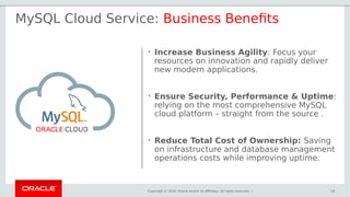 Copyright © 2016, Oracle and/or its affiliates. All rights reserved. |
• Increase Business Agility: Focus your
resources on innovation and rapidly deliver
new modern applications.
• Ensure Security, Performance & Uptime:
relying on the most comprehensive MySQL
cloud platform – straight from the source .
• Reduce Total Cost of Ownership: Saving
on infrastructure and database management
operations costs while improving uptime.
MySQL Cloud Service: Business Benefits
16
 