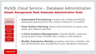 Copyright © 2016, Oracle and/or its affiliates. All rights reserved. |
MySQL Cloud Service – Database Administration
19
Simple Management Tools Automate Administrative Tasks
Database
Administration
Automated
Provisioning
Push Button
Patching
1-Click
Instance
Management
Enterprise
Monitor
• Automated Provisioning creates pre-configured MySQL
databases optimized for the chosen instances in minutes
• Push Button Patching allows administrators to easily test,
apply and rollback patches
• 1-Click Instance Management controls MySQL instances
using Oracle Cloud Console with simple 1-click buttons
• MySQL Enterprise Monitor provides real-time visibility into
the performance and availability of your database instances
 