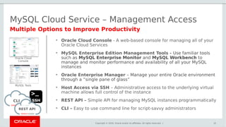 Copyright © 2016, Oracle and/or its affiliates. All rights reserved. |
MySQL Cloud Service – Management Access
25
Multiple Options to Improve Productivity
CLI
REST API
Oracle Cloud
Console
MySQL Tools
• Oracle Cloud Console - A web-based console for managing all of your
Oracle Cloud Services
• MySQL Enterprise Edition Management Tools - Use familiar tools
such as MySQL Enterprise Monitor and MySQL Workbench to
manage and monitor performance and availability of all your MySQL
instances
• Oracle Enterprise Manager – Manage your entire Oracle environment
through a ”single pane of glass”
• Host Access via SSH – Administrative access to the underlying virtual
machine allows full control of the instance
• REST API – Simple API for managing MySQL instances programmatically
• CLI – Easy to use command line for script-savvy administrators
 