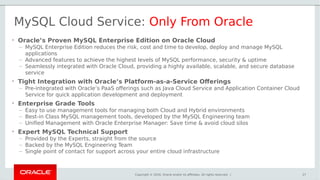 Copyright © 2016, Oracle and/or its affiliates. All rights reserved. | 27
MySQL Cloud Service: Only From Oracle
• Oracle’s Proven MySQL Enterprise Edition on Oracle Cloud
– MySQL Enterprise Edition reduces the risk, cost and time to develop, deploy and manage MySQL
applications
– Advanced features to achieve the highest levels of MySQL performance, security & uptime
– Seamlessly integrated with Oracle Cloud, providing a highly available, scalable, and secure database
service
• Tight Integration with Oracle’s Platform-as-a-Service Offerings
– Pre-integrated with Oracle’s PaaS offerings such as Java Cloud Service and Application Container Cloud
Service for quick application development and deployment
• Enterprise Grade Tools
– Easy to use management tools for managing both Cloud and Hybrid environments
– Best-in Class MySQL management tools, developed by the MySQL Engineering team
– Unified Management with Oracle Enterprise Manager: Save time & avoid cloud silos
• Expert MySQL Technical Support
– Provided by the Experts, straight from the source
– Backed by the MySQL Engineering Team
– Single point of contact for support across your entire cloud infrastructure
 