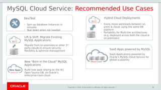 Copyright © 2016, Oracle and/or its affiliates. All rights reserved. | 28
New “Born in the Cloud” MySQL
Applications
Build new apps relying on the #1
Open Source DB, on Oracle’s
enterprise-class cloud
Lift & Shift: Migrate Existing
MySQL Applications
Migrate from on-premises or other 3rd
party clouds to ensure security,
flexibility & optimize management
Hybrid Cloud Deployments
• Easily move workloads between on
prem & cloud, using the same DB
platform
• Portability for Multi-tier architectures
(e.g. deployed across both the cloud &
on-premises)
Dev/Test
• Spin up database instances in
minutes
• Tear down when not needed
MySQL Cloud Service: Recommended Use Cases
New Apps
SaaS Apps powered by MySQL
SaaS Applications powered by
Oracle’s MySQL Cloud Service for
global scalability
 