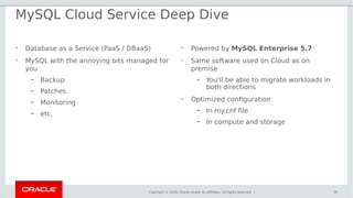 Copyright © 2016, Oracle and/or its affiliates. All rights reserved. |
MySQL Cloud Service Deep Dive
• Database as a Service (PaaS / DBaaS)
• MySQL with the annoying bits managed for
you
– Backup
– Patches
– Monitoring
– etc.
30
• Powered by MySQL Enterprise 5.7
• Same software used on Cloud as on
premise
– You'll be able to migrate workloads in
both directions
• Optimized configuration
– In my.cnf file
– In compute and storage
 
