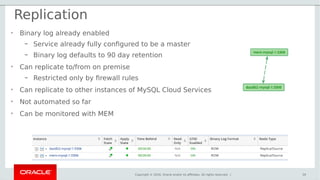 Copyright © 2016, Oracle and/or its affiliates. All rights reserved. |
Replication
39
• Binary log already enabled
– Service already fully configured to be a master
– Binary log defaults to 90 day retention
• Can replicate to/from on premise
– Restricted only by firewall rules
• Can replicate to other instances of MySQL Cloud Services
• Not automated so far
• Can be monitored with MEM
 