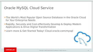 Copyright © 2016, Oracle and/or its affiliates. All rights reserved. |
Oracle MySQL Cloud Service
The World’s Most Popular Open Source Database in the Oracle Cloud
for Your Enterprise Needs
Rapidly, Securely and Cost-effectively Develop & Deploy Modern
Applications & Drive Digital Transformation
Learn more & Get Started Today! Cloud.oracle.com/mysql
40
 