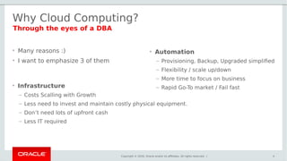Copyright © 2016, Oracle and/or its affiliates. All rights reserved. |
Why Cloud Computing?
• Many reasons :)
• I want to emphasize 3 of them
4
• Automation
– Provisioning, Backup, Upgraded simplified
– Flexibility / scale up/down
– More time to focus on business
– Rapid Go-To market / Fail fast
Through the eyes of a DBA
• Infrastructure
– Costs Scalling with Growth
– Less need to invest and maintain costly physical equipment.
– Don’t need lots of upfront cash
– Less IT required
 