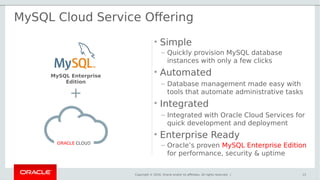 Copyright © 2016, Oracle and/or its affiliates. All rights reserved. |
• Simple
– Quickly provision MySQL database
instances with only a few clicks
• Automated
– Database management made easy with
tools that automate administrative tasks
• Integrated
– Integrated with Oracle Cloud Services for
quick development and deployment
• Enterprise Ready
– Oracle’s proven MySQL Enterprise Edition
for performance, security & uptime
13
+
MySQL Cloud Service Offering
MySQL Enterprise
Edition
 