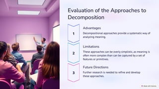 preencoded.png
Evaluation of the Approaches to
Decomposition
Advantages
Decompositional approaches provide a systematic way of
analyzing meaning.
Limitations
These approaches can be overly simplistic, as meaning is
often more complex than can be captured by a set of
features or primitives.
Future Directions
Further research is needed to refine and develop
these approaches.
 