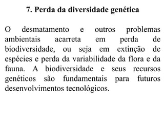 7. Perda da diversidade genética
O desmatamento e outros problemas
ambientais acarreta em perda de
biodiversidade, ou seja em extinção de
espécies e perda da variabilidade da flora e da
fauna. A biodiversidade e seus recursos
genéticos são fundamentais para futuros
desenvolvimentos tecnológicos.
 