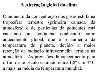 9. Alteração global do clima
O aumento da concentração dos gases estufa na
troposfera terrestre (primeira camada da
atmosfera) e de partículas de poluentes está
causando um fenômeno conhecido como
aquecimento global, que é o aumento da
temperatura do planeta, devido a maior
retenção da radiação infravermelha térmica na
atmosfera.. As previsões de aquecimento para
o fim deste século estimam entre 1,8º C e 4º C
a mais na média da temperatura mundial.
 
