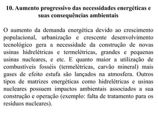 10. Aumento progressivo das necessidades energéticas e
suas consequências ambientais
O aumento da demanda energética devido ao crescimento
populacional, urbanização e crescente desenvolvimento
tecnológico gera a necessidade da construção de novas
usinas hidrelétricas e termelétricas, grandes e pequenas
usinas nucleares, e etc. E quanto maior a utilização de
combustíveis fosséis (termelétricas, carvão mineral) mais
gases de efeito estufa são lançados na atmosfera. Outros
tipos de matrizes energéticas como hidrelétricas e usinas
nucleares possuem impactos ambientais associados a sua
construção e operação (exemplo: falta de tratamento para os
resíduos nucleares).
 