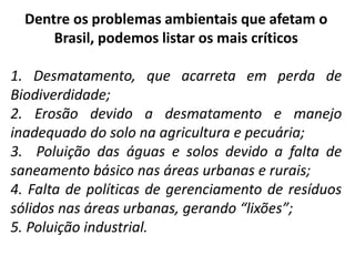 Dentre os problemas ambientais que afetam o
Brasil, podemos listar os mais críticos
1. Desmatamento, que acarreta em perda de
Biodiverdidade;
2. Erosão devido a desmatamento e manejo
inadequado do solo na agricultura e pecuária;
3. Poluição das águas e solos devido a falta de
saneamento básico nas áreas urbanas e rurais;
4. Falta de políticas de gerenciamento de resíduos
sólidos nas áreas urbanas, gerando “lixões”;
5. Poluição industrial.
 