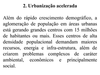 2. Urbanização acelerada
Além do rápido crescimento demográfico, a
aglomeração de população em áreas urbanas
está gerando grandes centros com 15 milhões
de habitantes ou mais. Esses centros de alta
densidade populacional demandam maiores
recursos, energia e infra-estrutura, além de
criarem problemas complexos de caráter
ambiental, econômicos e principalmente
social.
 