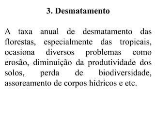3. Desmatamento
A taxa anual de desmatamento das
florestas, especialmente das tropicais,
ocasiona diversos problemas como
erosão, diminuição da produtividade dos
solos, perda de biodiversidade,
assoreamento de corpos hídricos e etc.
 
