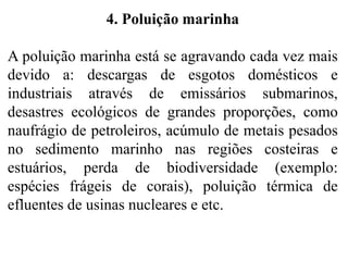 4. Poluição marinha
A poluição marinha está se agravando cada vez mais
devido a: descargas de esgotos domésticos e
industriais através de emissários submarinos,
desastres ecológicos de grandes proporções, como
naufrágio de petroleiros, acúmulo de metais pesados
no sedimento marinho nas regiões costeiras e
estuários, perda de biodiversidade (exemplo:
espécies frágeis de corais), poluição térmica de
efluentes de usinas nucleares e etc.
 