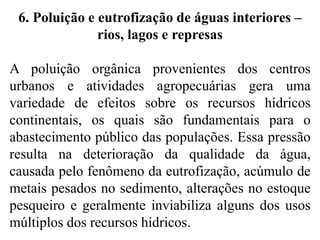 6. Poluição e eutrofização de águas interiores –
rios, lagos e represas
A poluição orgânica provenientes dos centros
urbanos e atividades agropecuárias gera uma
variedade de efeitos sobre os recursos hídricos
continentais, os quais são fundamentais para o
abastecimento público das populações. Essa pressão
resulta na deterioração da qualidade da água,
causada pelo fenômeno da eutrofização, acúmulo de
metais pesados no sedimento, alterações no estoque
pesqueiro e geralmente inviabiliza alguns dos usos
múltiplos dos recursos hídricos.
 