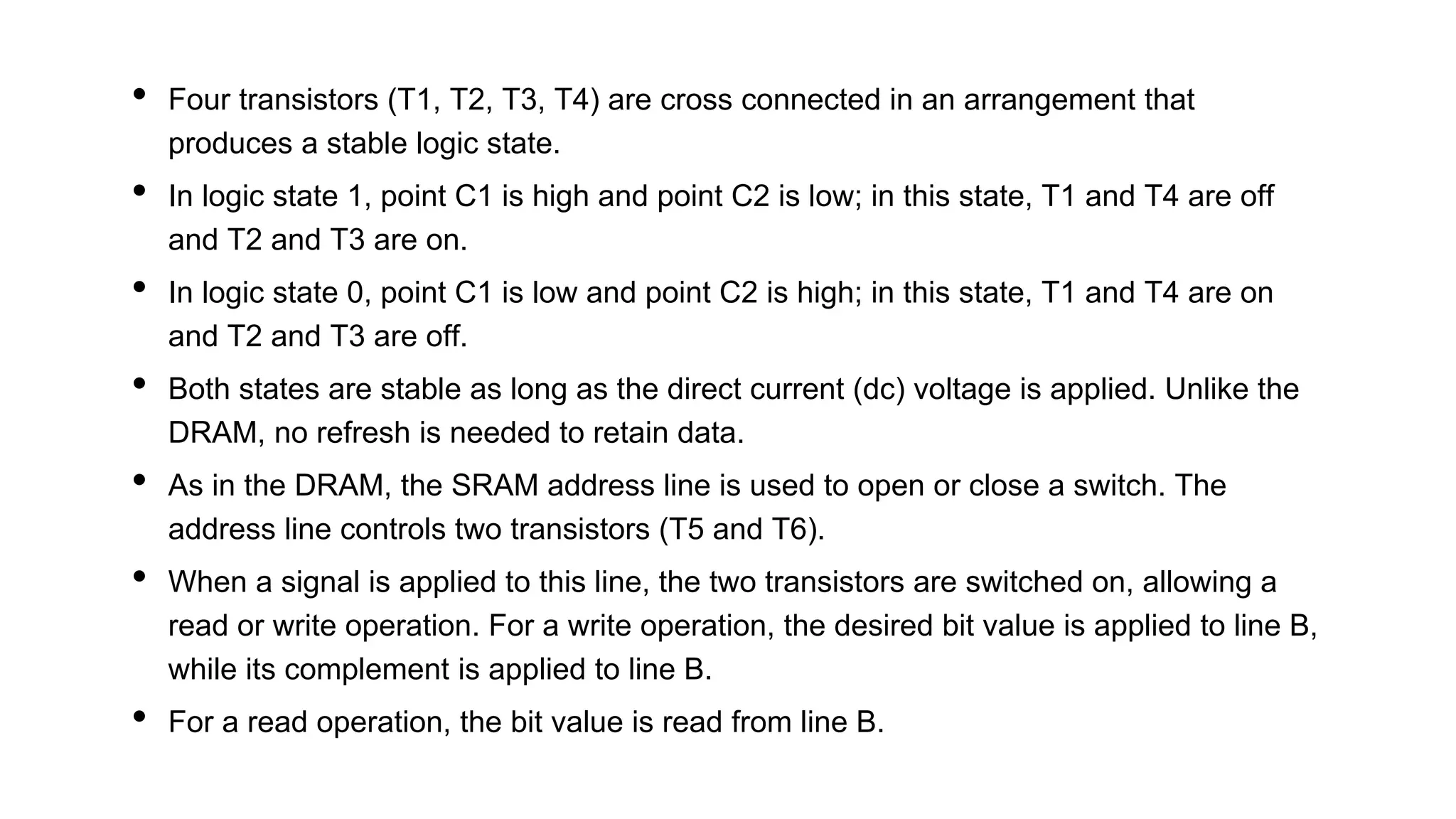 • Four transistors (T1, T2, T3, T4) are cross connected in an arrangement that
produces a stable logic state.
• In logic state 1, point C1 is high and point C2 is low; in this state, T1 and T4 are off
and T2 and T3 are on.
• In logic state 0, point C1 is low and point C2 is high; in this state, T1 and T4 are on
and T2 and T3 are off.
• Both states are stable as long as the direct current (dc) voltage is applied. Unlike the
DRAM, no refresh is needed to retain data.
• As in the DRAM, the SRAM address line is used to open or close a switch. The
address line controls two transistors (T5 and T6).
• When a signal is applied to this line, the two transistors are switched on, allowing a
read or write operation. For a write operation, the desired bit value is applied to line B,
while its complement is applied to line B.
• For a read operation, the bit value is read from line B.
 