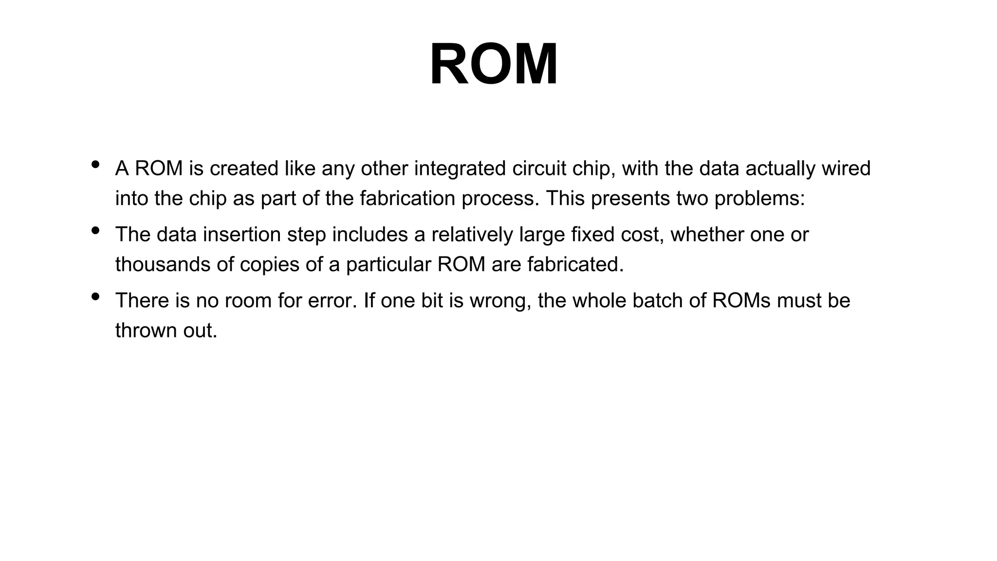 • A ROM is created like any other integrated circuit chip, with the data actually wired
into the chip as part of the fabrication process. This presents two problems:
• The data insertion step includes a relatively large fixed cost, whether one or
thousands of copies of a particular ROM are fabricated.
• There is no room for error. If one bit is wrong, the whole batch of ROMs must be
thrown out.
ROM
 