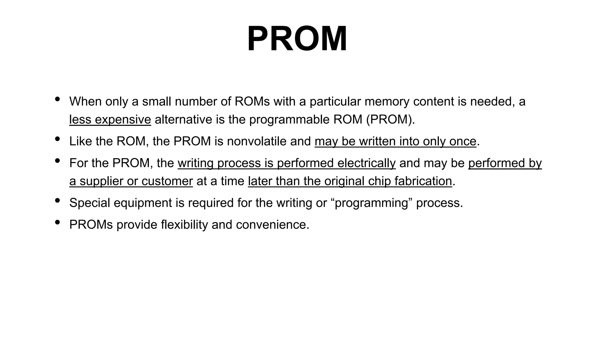 • When only a small number of ROMs with a particular memory content is needed, a
less expensive alternative is the programmable ROM (PROM).
• Like the ROM, the PROM is nonvolatile and may be written into only once.
• For the PROM, the writing process is performed electrically and may be performed by
a supplier or customer at a time later than the original chip fabrication.
• Special equipment is required for the writing or “programming” process.
• PROMs provide flexibility and convenience.
PROM
 