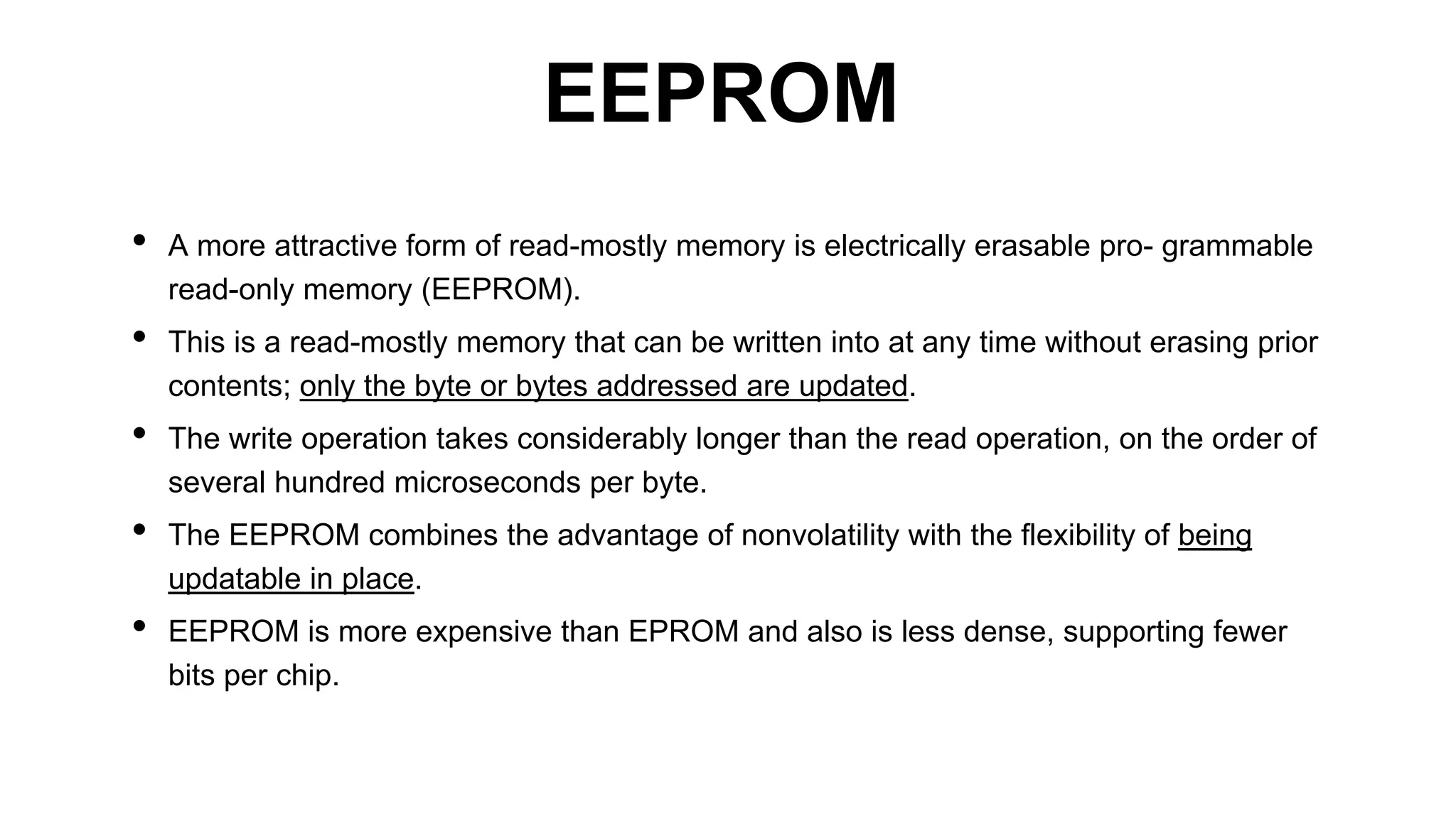 • A more attractive form of read-mostly memory is electrically erasable pro- grammable
read-only memory (EEPROM).
• This is a read-mostly memory that can be written into at any time without erasing prior
contents; only the byte or bytes addressed are updated.
• The write operation takes considerably longer than the read operation, on the order of
several hundred microseconds per byte.
• The EEPROM combines the advantage of nonvolatility with the flexibility of being
updatable in place.
• EEPROM is more expensive than EPROM and also is less dense, supporting fewer
bits per chip.
EEPROM
 
