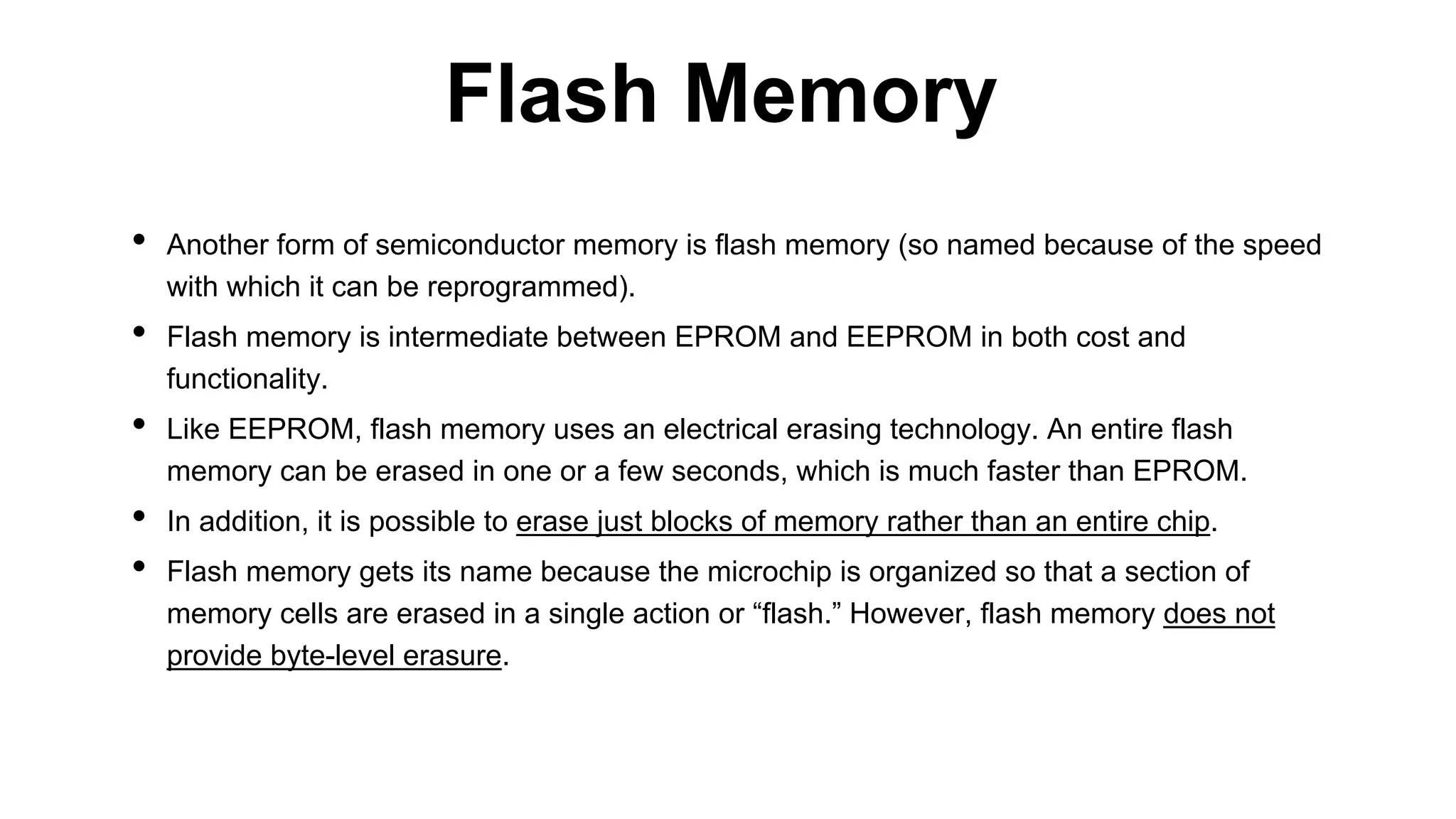 • Another form of semiconductor memory is flash memory (so named because of the speed
with which it can be reprogrammed).
• Flash memory is intermediate between EPROM and EEPROM in both cost and
functionality.
• Like EEPROM, flash memory uses an electrical erasing technology. An entire flash
memory can be erased in one or a few seconds, which is much faster than EPROM.
• In addition, it is possible to erase just blocks of memory rather than an entire chip.
• Flash memory gets its name because the microchip is organized so that a section of
memory cells are erased in a single action or “flash.” However, flash memory does not
provide byte-level erasure.
Flash Memory
 