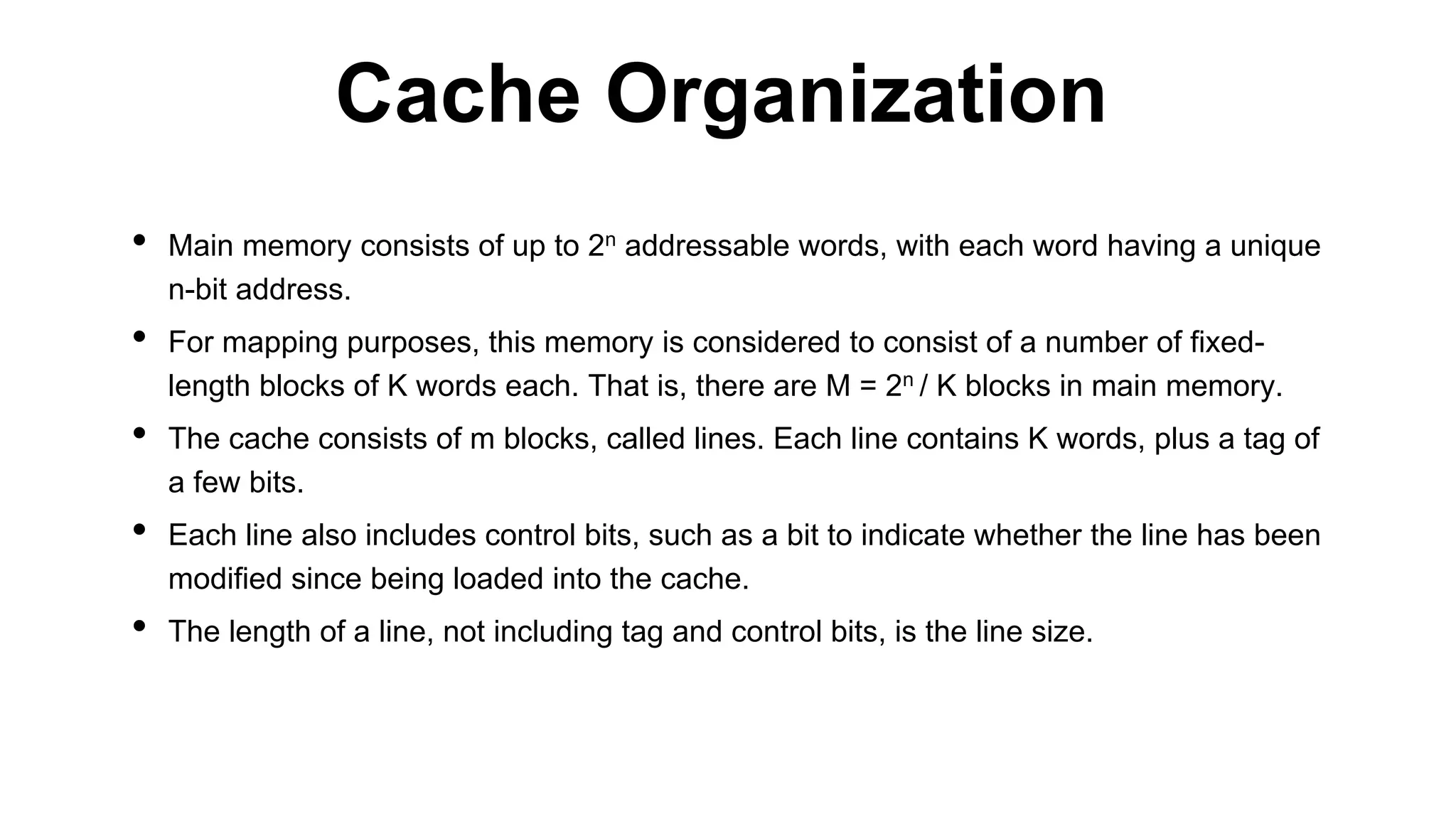 • Main memory consists of up to 2n addressable words, with each word having a unique
n-bit address.
• For mapping purposes, this memory is considered to consist of a number of fixed-
length blocks of K words each. That is, there are M = 2n / K blocks in main memory.
• The cache consists of m blocks, called lines. Each line contains K words, plus a tag of
a few bits.
• Each line also includes control bits, such as a bit to indicate whether the line has been
modified since being loaded into the cache.
• The length of a line, not including tag and control bits, is the line size.
Cache Organization
 