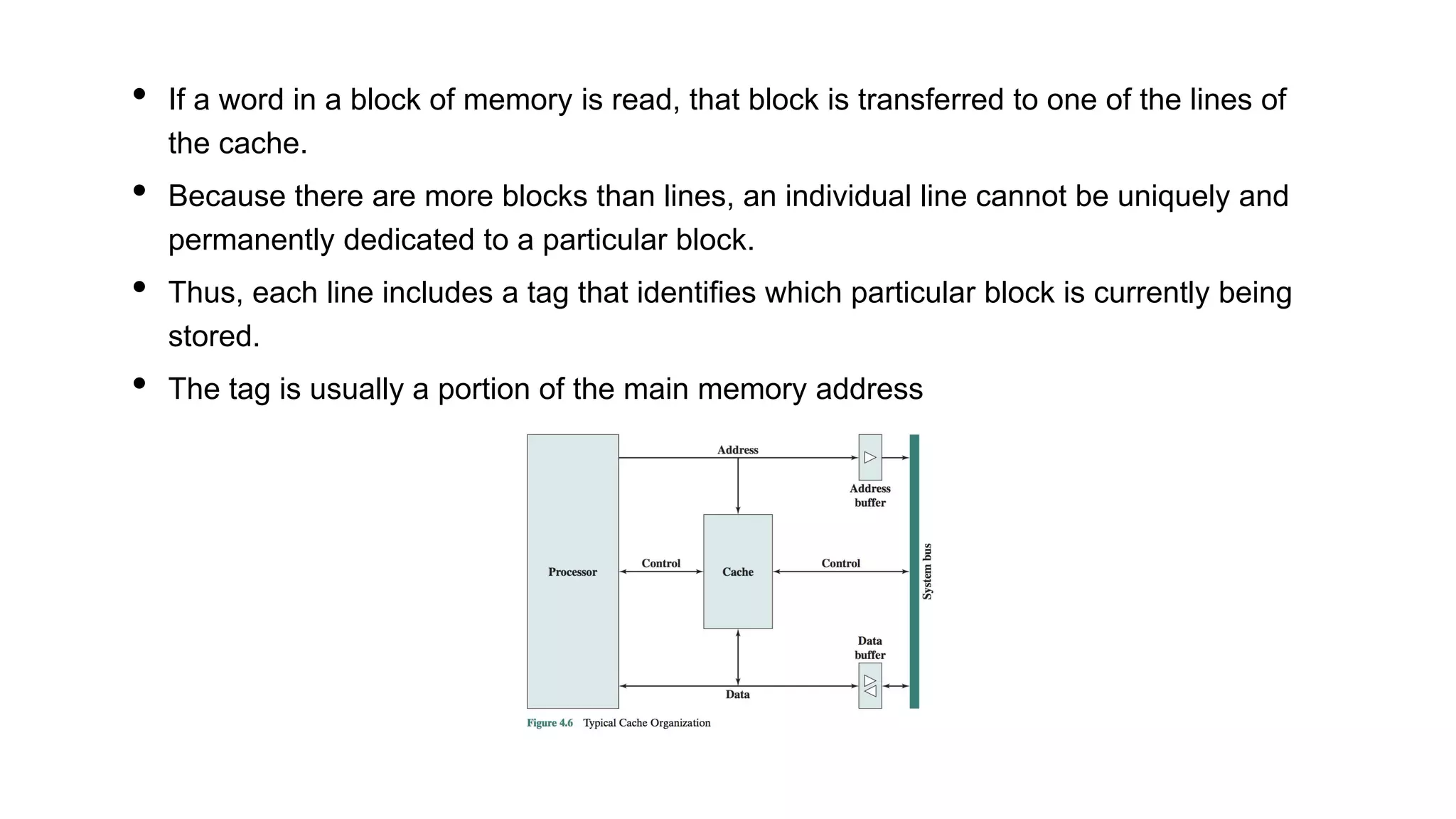 • If a word in a block of memory is read, that block is transferred to one of the lines of
the cache.
• Because there are more blocks than lines, an individual line cannot be uniquely and
permanently dedicated to a particular block.
• Thus, each line includes a tag that identifies which particular block is currently being
stored.
• The tag is usually a portion of the main memory address
 