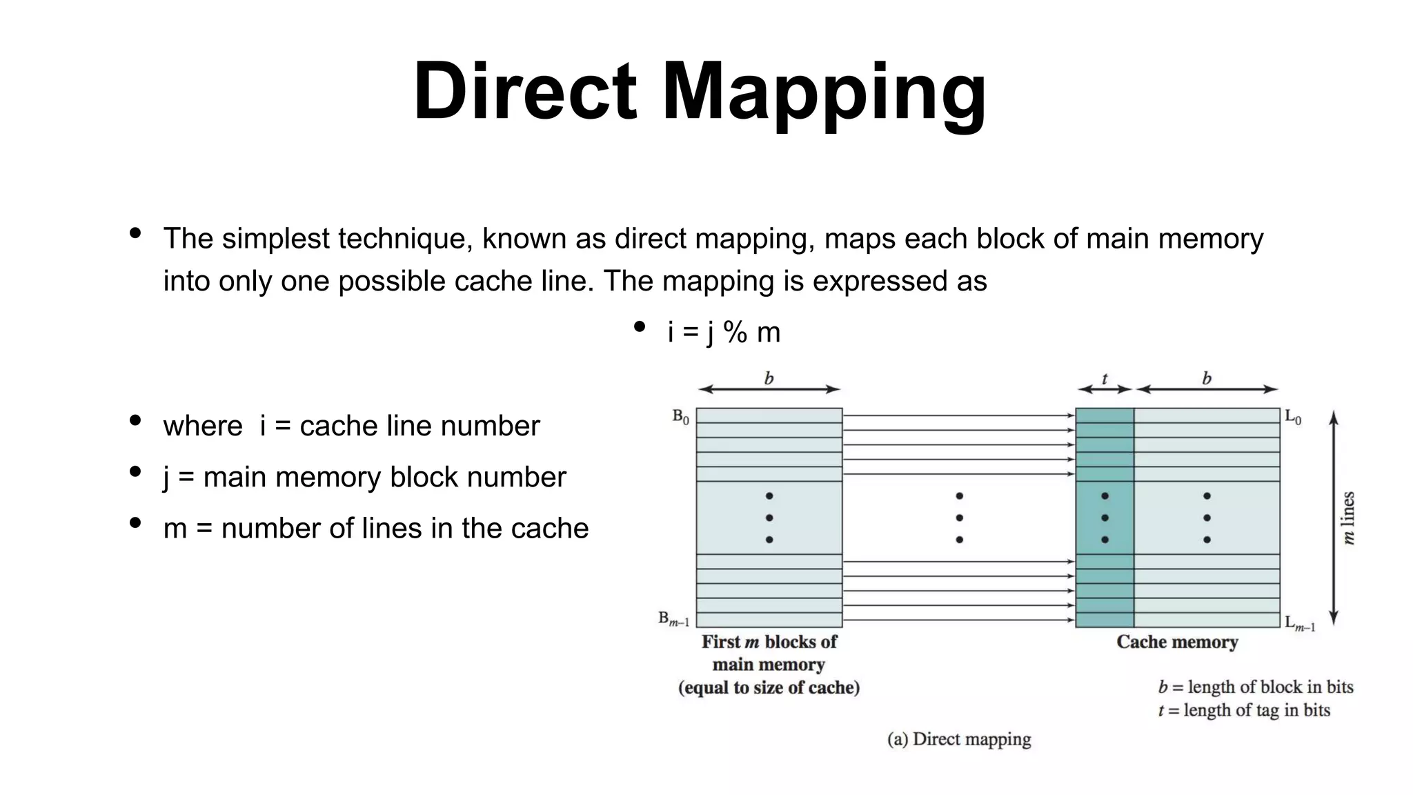 • The simplest technique, known as direct mapping, maps each block of main memory
into only one possible cache line. The mapping is expressed as
• i = j % m
• where i = cache line number
• j = main memory block number
• m = number of lines in the cache
Direct Mapping
 