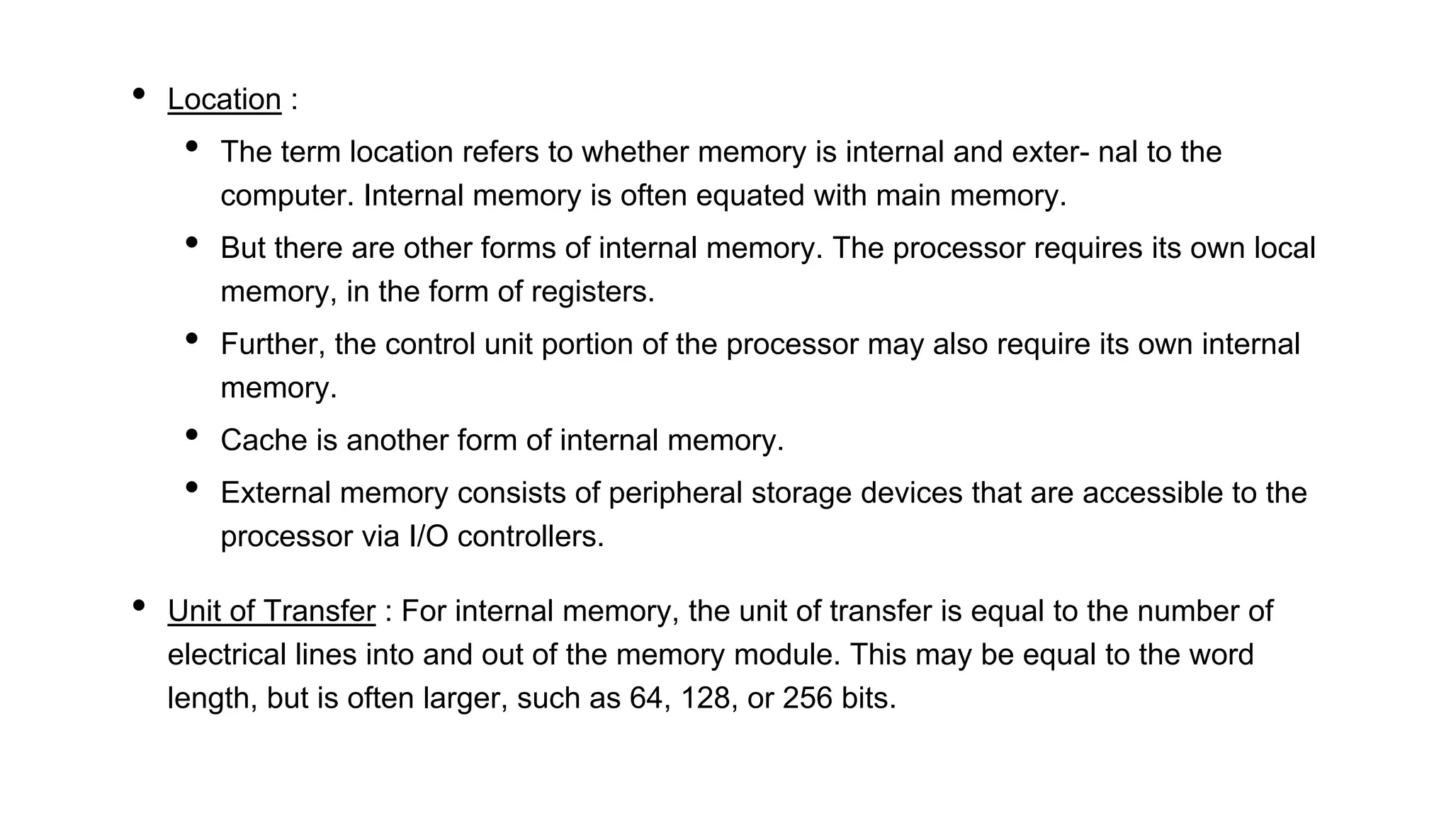 • Location :
• The term location refers to whether memory is internal and exter- nal to the
computer. Internal memory is often equated with main memory.
• But there are other forms of internal memory. The processor requires its own local
memory, in the form of registers.
• Further, the control unit portion of the processor may also require its own internal
memory.
• Cache is another form of internal memory.
• External memory consists of peripheral storage devices that are accessible to the
processor via I/O controllers.
• Unit of Transfer : For internal memory, the unit of transfer is equal to the number of
electrical lines into and out of the memory module. This may be equal to the word
length, but is often larger, such as 64, 128, or 256 bits.
 