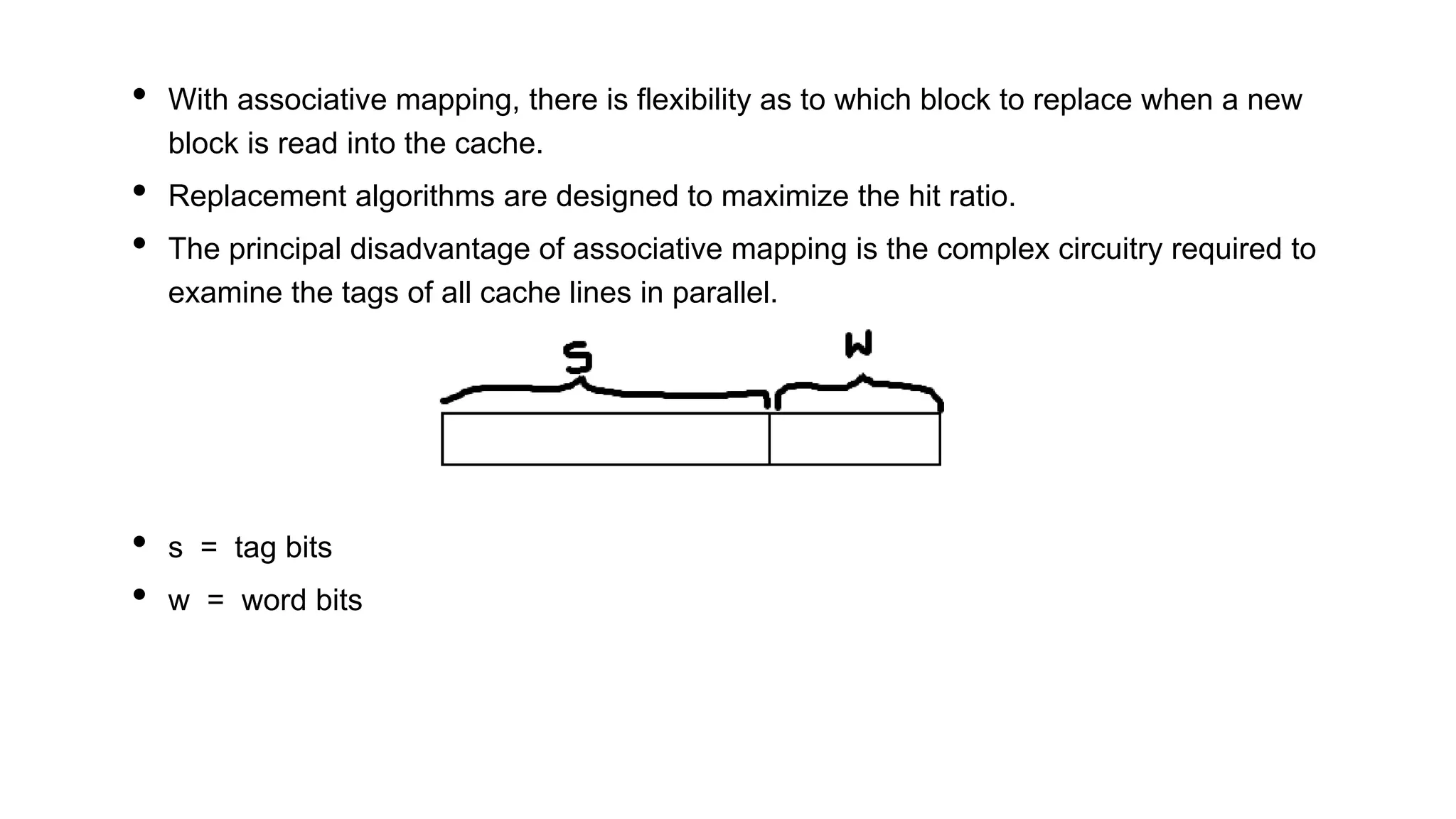 • With associative mapping, there is flexibility as to which block to replace when a new
block is read into the cache.
• Replacement algorithms are designed to maximize the hit ratio.
• The principal disadvantage of associative mapping is the complex circuitry required to
examine the tags of all cache lines in parallel.
• s = tag bits
• w = word bits
 