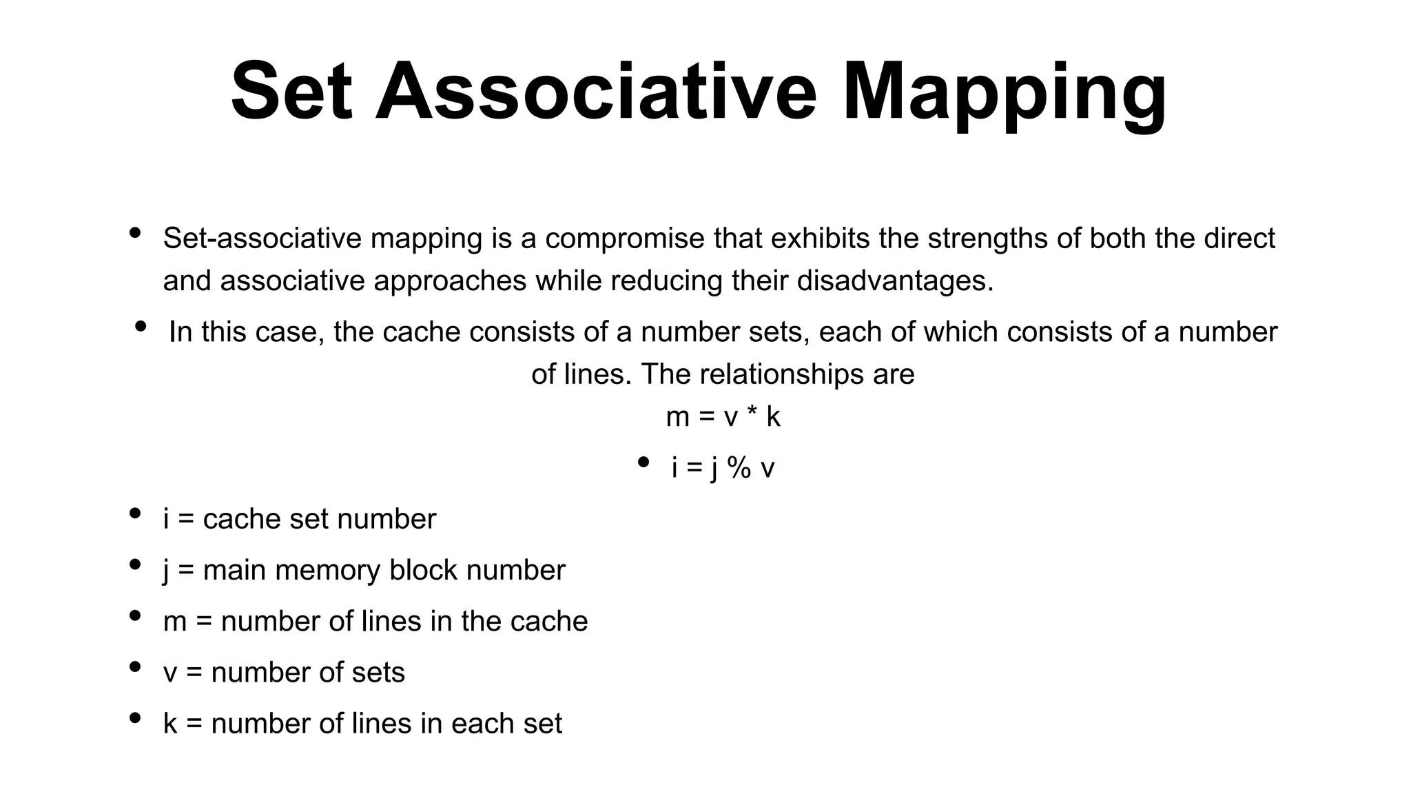 • Set-associative mapping is a compromise that exhibits the strengths of both the direct
and associative approaches while reducing their disadvantages.
• In this case, the cache consists of a number sets, each of which consists of a number
of lines. The relationships are
m = v * k
• i = j % v
• i = cache set number
• j = main memory block number
• m = number of lines in the cache
• v = number of sets
• k = number of lines in each set
Set Associative Mapping
 