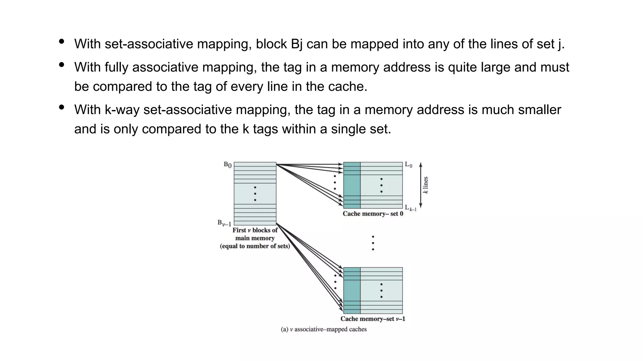 • With set-associative mapping, block Bj can be mapped into any of the lines of set j.
• With fully associative mapping, the tag in a memory address is quite large and must
be compared to the tag of every line in the cache.
• With k-way set-associative mapping, the tag in a memory address is much smaller
and is only compared to the k tags within a single set.
 