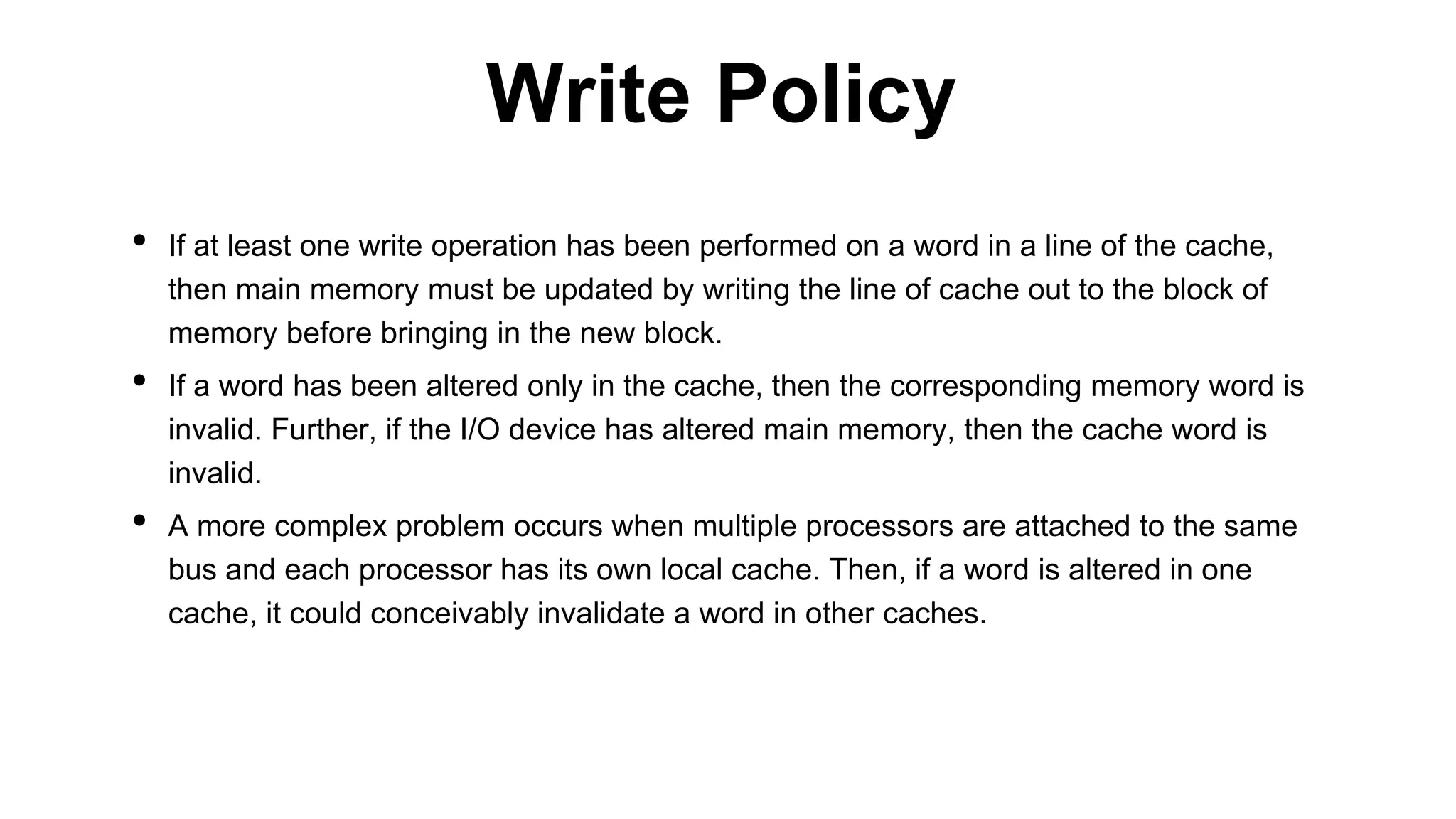 • If at least one write operation has been performed on a word in a line of the cache,
then main memory must be updated by writing the line of cache out to the block of
memory before bringing in the new block.
• If a word has been altered only in the cache, then the corresponding memory word is
invalid. Further, if the I/O device has altered main memory, then the cache word is
invalid.
• A more complex problem occurs when multiple processors are attached to the same
bus and each processor has its own local cache. Then, if a word is altered in one
cache, it could conceivably invalidate a word in other caches.
Write Policy
 