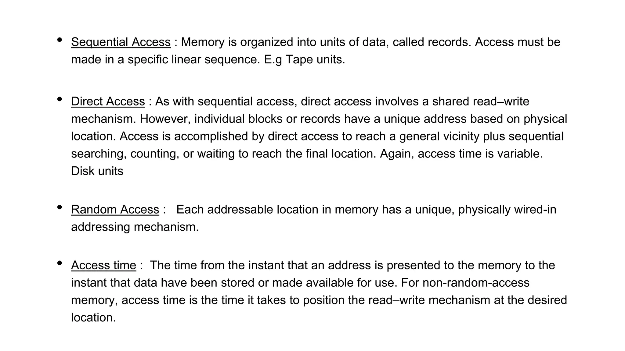 • Sequential Access : Memory is organized into units of data, called records. Access must be
made in a specific linear sequence. E.g Tape units.
• Direct Access : As with sequential access, direct access involves a shared read–write
mechanism. However, individual blocks or records have a unique address based on physical
location. Access is accomplished by direct access to reach a general vicinity plus sequential
searching, counting, or waiting to reach the final location. Again, access time is variable.
Disk units
• Random Access : Each addressable location in memory has a unique, physically wired-in
addressing mechanism.
• Access time : The time from the instant that an address is presented to the memory to the
instant that data have been stored or made available for use. For non-random-access
memory, access time is the time it takes to position the read–write mechanism at the desired
location.
 