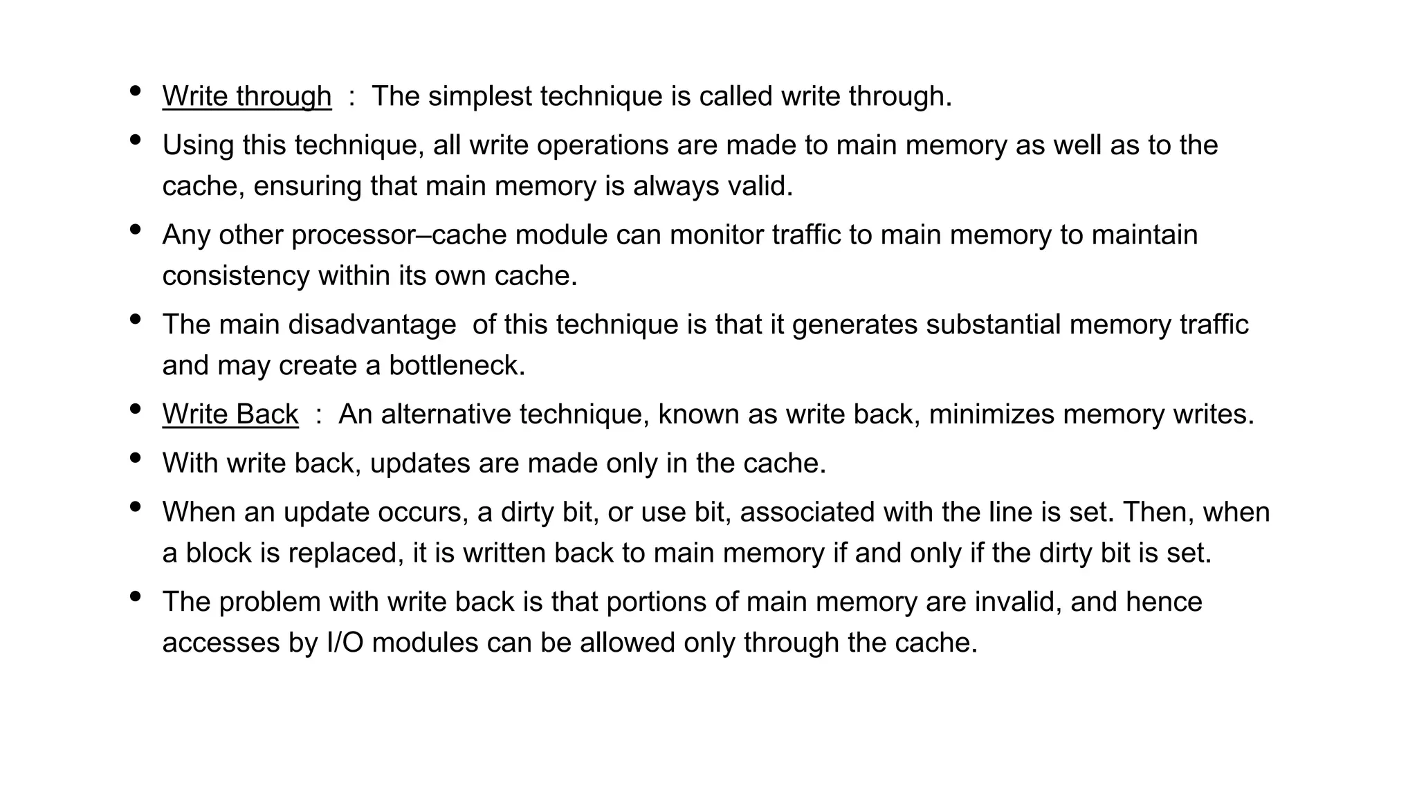 • Write through : The simplest technique is called write through.
• Using this technique, all write operations are made to main memory as well as to the
cache, ensuring that main memory is always valid.
• Any other processor–cache module can monitor traffic to main memory to maintain
consistency within its own cache.
• The main disadvantage of this technique is that it generates substantial memory traffic
and may create a bottleneck.
• Write Back : An alternative technique, known as write back, minimizes memory writes.
• With write back, updates are made only in the cache.
• When an update occurs, a dirty bit, or use bit, associated with the line is set. Then, when
a block is replaced, it is written back to main memory if and only if the dirty bit is set.
• The problem with write back is that portions of main memory are invalid, and hence
accesses by I/O modules can be allowed only through the cache.
 