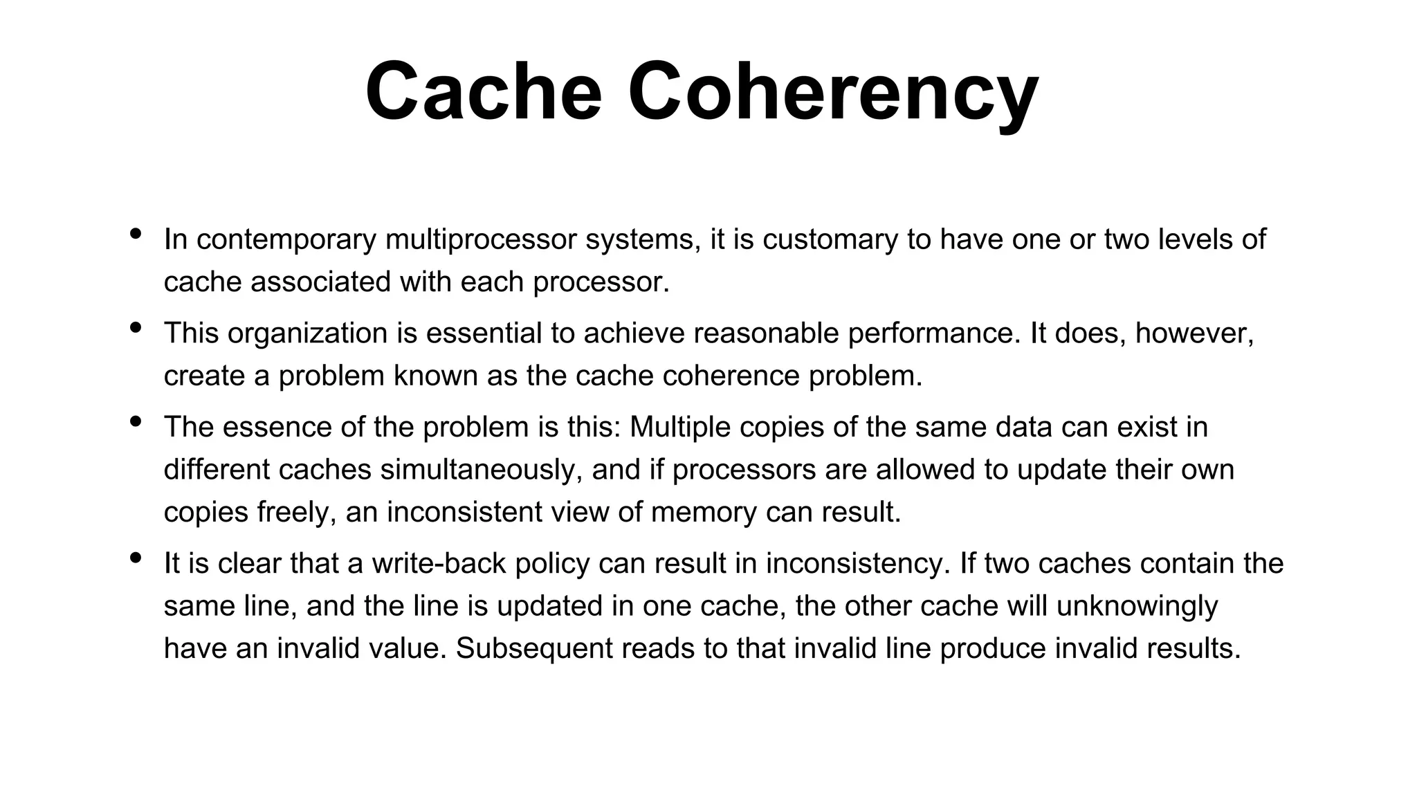 • In contemporary multiprocessor systems, it is customary to have one or two levels of
cache associated with each processor.
• This organization is essential to achieve reasonable performance. It does, however,
create a problem known as the cache coherence problem.
• The essence of the problem is this: Multiple copies of the same data can exist in
different caches simultaneously, and if processors are allowed to update their own
copies freely, an inconsistent view of memory can result.
• It is clear that a write-back policy can result in inconsistency. If two caches contain the
same line, and the line is updated in one cache, the other cache will unknowingly
have an invalid value. Subsequent reads to that invalid line produce invalid results.
Cache Coherency
 
