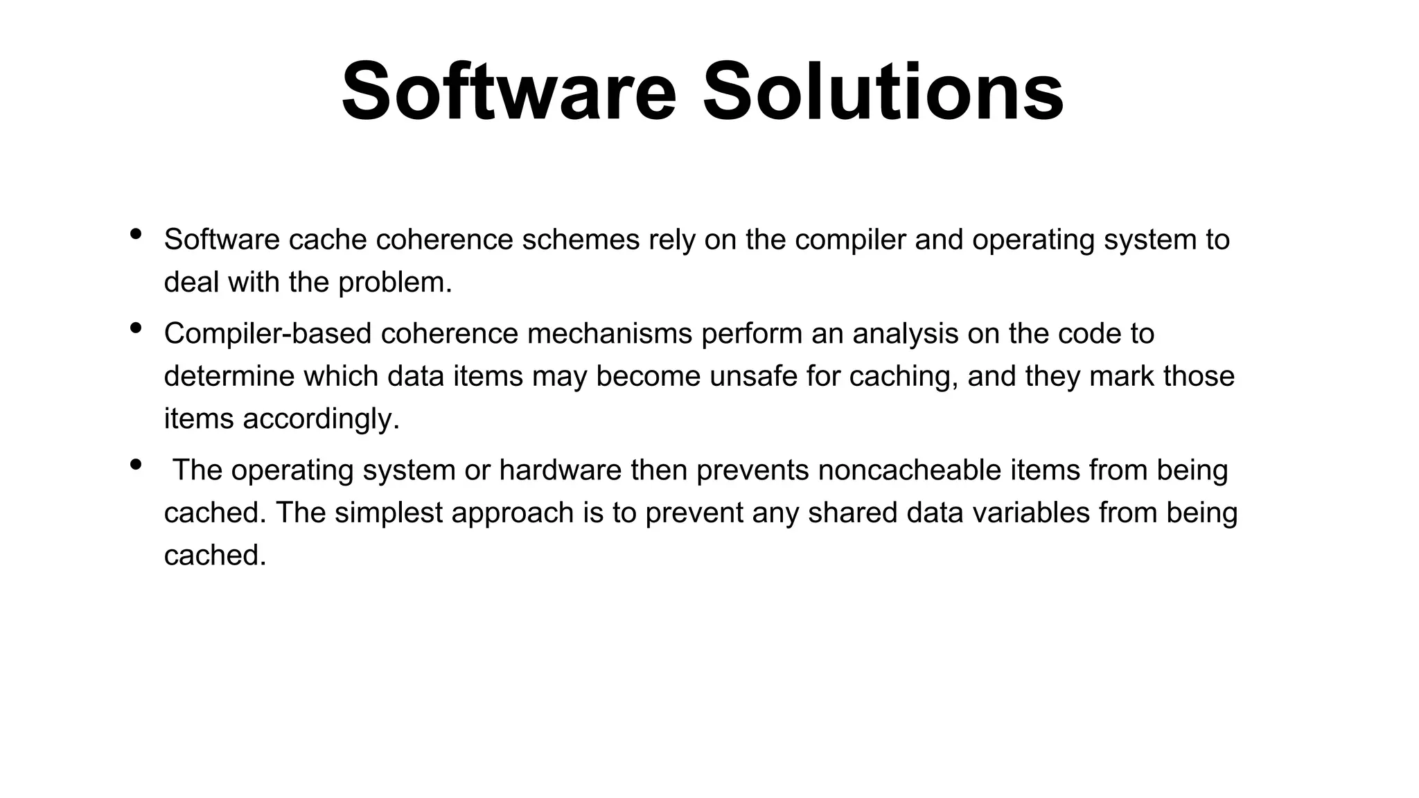 • Software cache coherence schemes rely on the compiler and operating system to
deal with the problem.
• Compiler-based coherence mechanisms perform an analysis on the code to
determine which data items may become unsafe for caching, and they mark those
items accordingly.
• The operating system or hardware then prevents noncacheable items from being
cached. The simplest approach is to prevent any shared data variables from being
cached.
Software Solutions
 