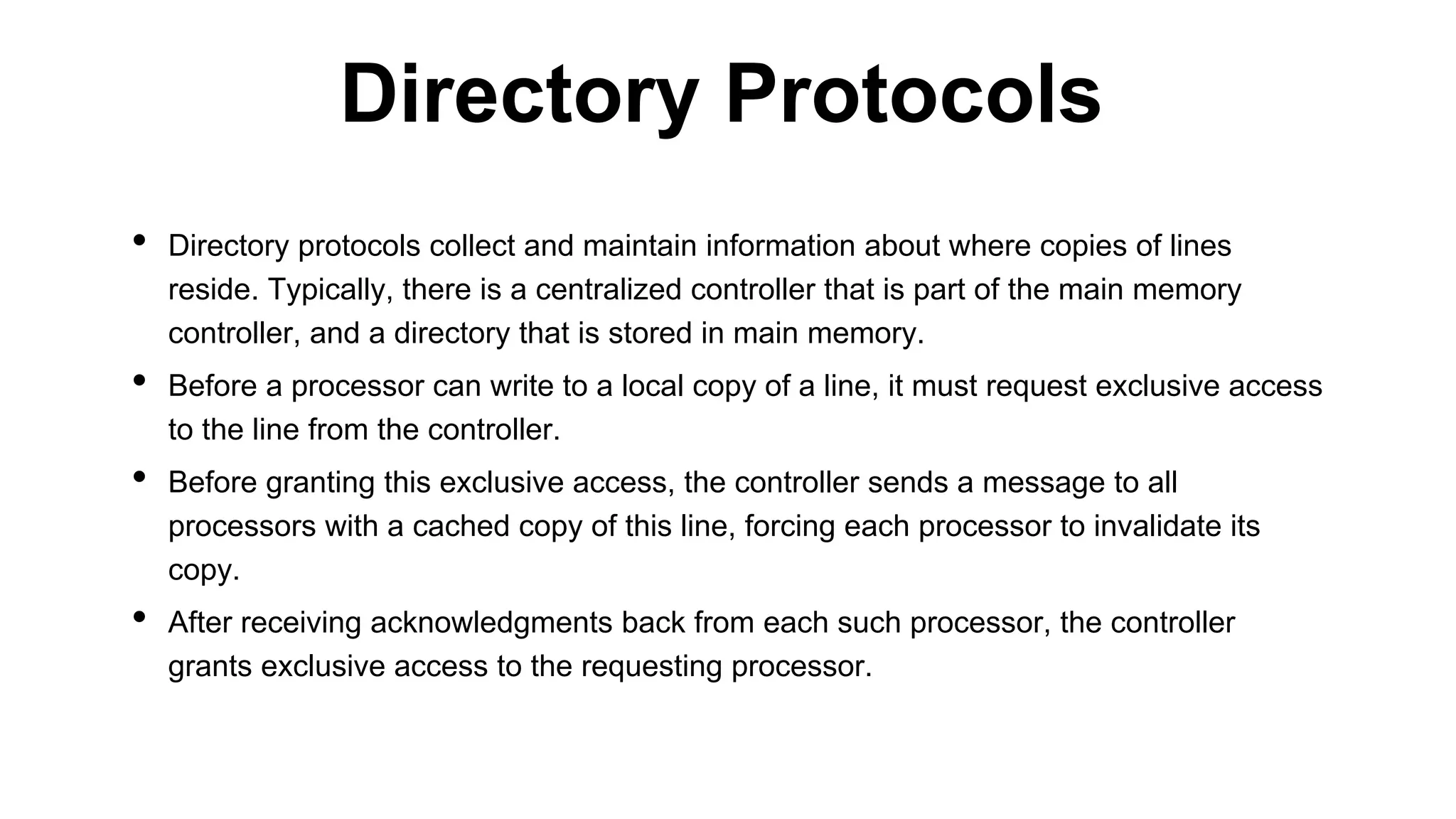 • Directory protocols collect and maintain information about where copies of lines
reside. Typically, there is a centralized controller that is part of the main memory
controller, and a directory that is stored in main memory.
• Before a processor can write to a local copy of a line, it must request exclusive access
to the line from the controller.
• Before granting this exclusive access, the controller sends a message to all
processors with a cached copy of this line, forcing each processor to invalidate its
copy.
• After receiving acknowledgments back from each such processor, the controller
grants exclusive access to the requesting processor.
Directory Protocols
 