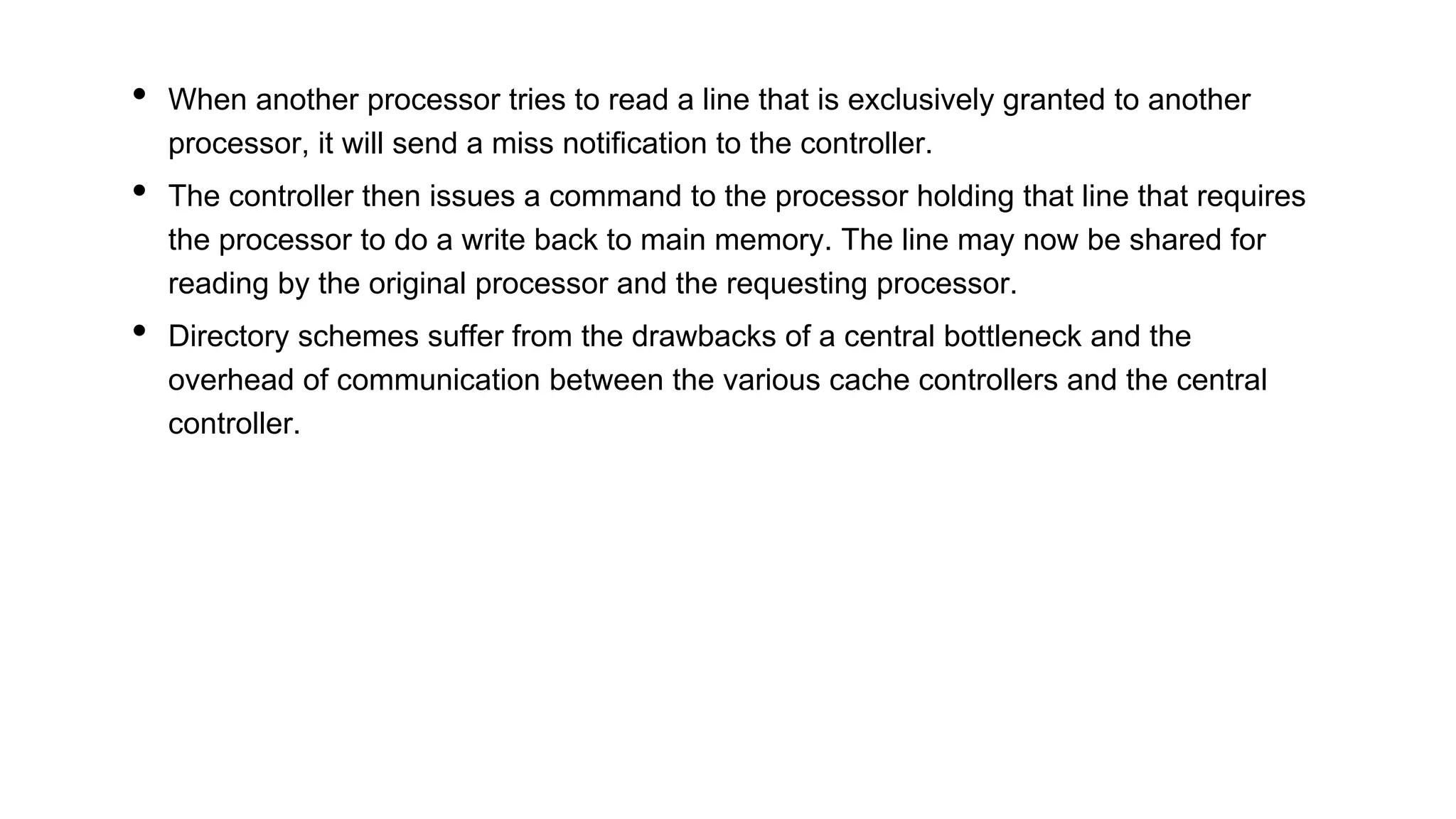 • When another processor tries to read a line that is exclusively granted to another
processor, it will send a miss notification to the controller.
• The controller then issues a command to the processor holding that line that requires
the processor to do a write back to main memory. The line may now be shared for
reading by the original processor and the requesting processor.
• Directory schemes suffer from the drawbacks of a central bottleneck and the
overhead of communication between the various cache controllers and the central
controller.
 