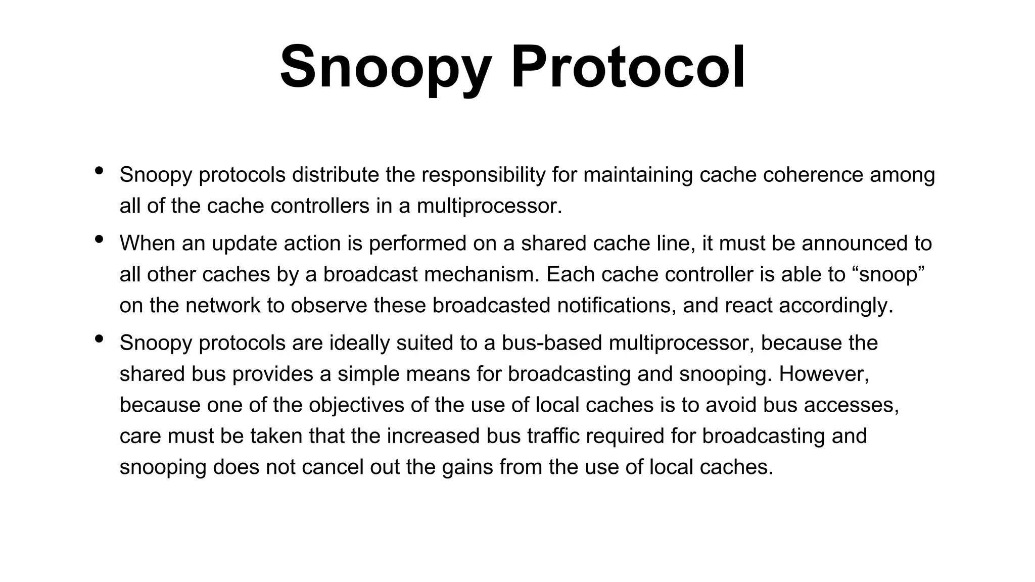 • Snoopy protocols distribute the responsibility for maintaining cache coherence among
all of the cache controllers in a multiprocessor.
• When an update action is performed on a shared cache line, it must be announced to
all other caches by a broadcast mechanism. Each cache controller is able to “snoop”
on the network to observe these broadcasted notifications, and react accordingly.
• Snoopy protocols are ideally suited to a bus-based multiprocessor, because the
shared bus provides a simple means for broadcasting and snooping. However,
because one of the objectives of the use of local caches is to avoid bus accesses,
care must be taken that the increased bus traffic required for broadcasting and
snooping does not cancel out the gains from the use of local caches.
Snoopy Protocol
 