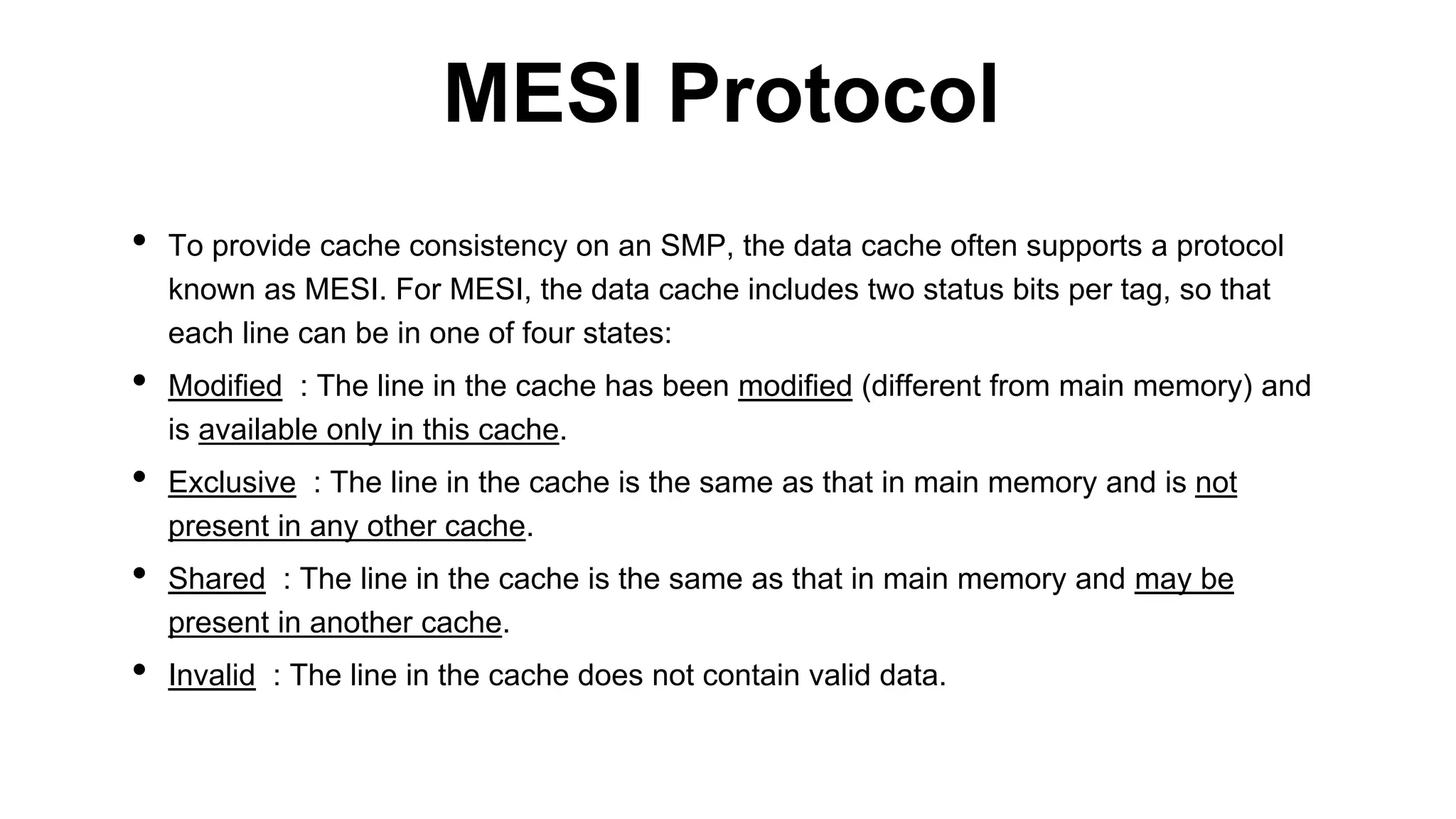 • To provide cache consistency on an SMP, the data cache often supports a protocol
known as MESI. For MESI, the data cache includes two status bits per tag, so that
each line can be in one of four states:
• Modified : The line in the cache has been modified (different from main memory) and
is available only in this cache.
• Exclusive : The line in the cache is the same as that in main memory and is not
present in any other cache.
• Shared : The line in the cache is the same as that in main memory and may be
present in another cache.
• Invalid : The line in the cache does not contain valid data.
MESI Protocol
 