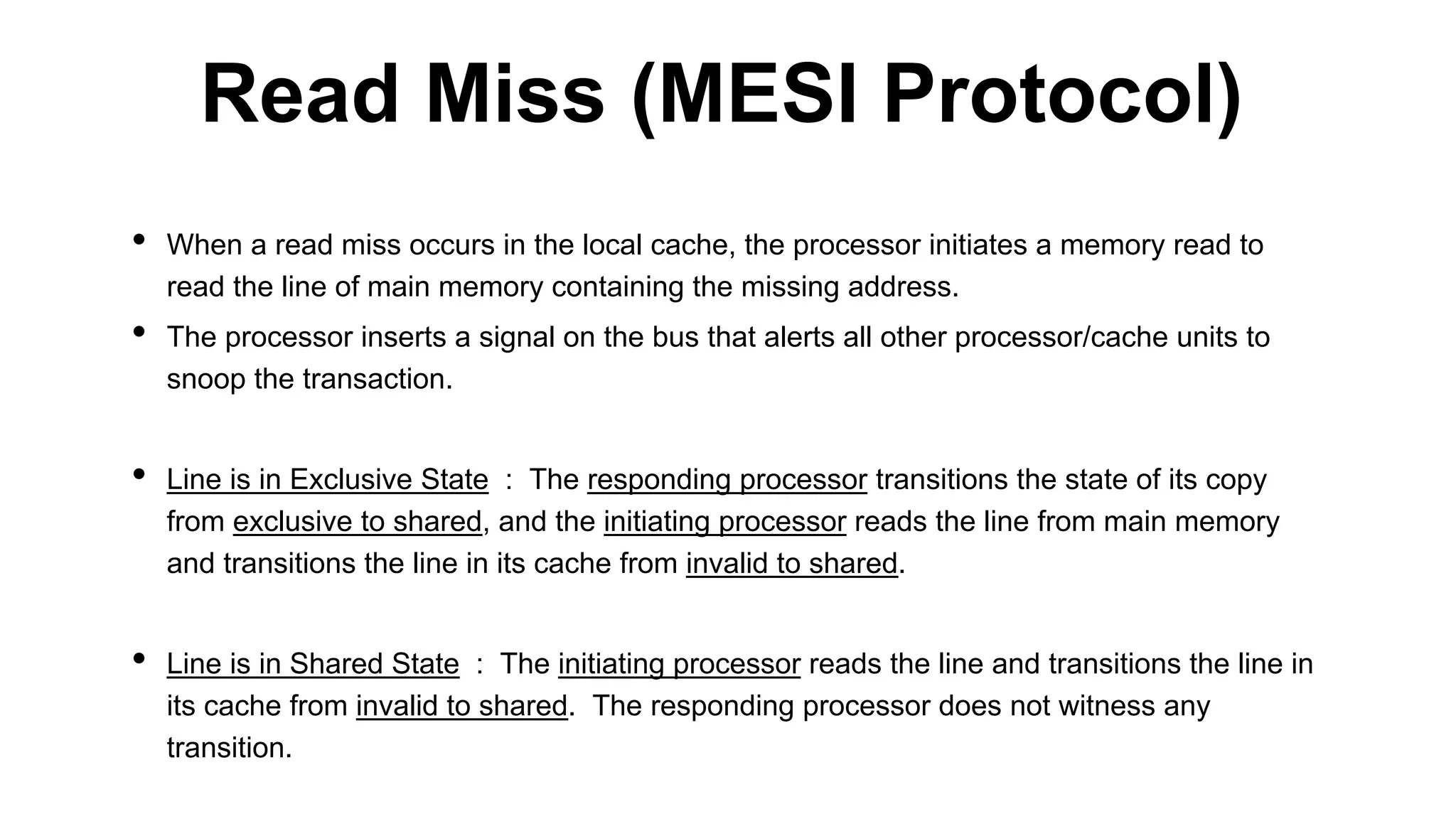• When a read miss occurs in the local cache, the processor initiates a memory read to
read the line of main memory containing the missing address.
• The processor inserts a signal on the bus that alerts all other processor/cache units to
snoop the transaction.
• Line is in Exclusive State : The responding processor transitions the state of its copy
from exclusive to shared, and the initiating processor reads the line from main memory
and transitions the line in its cache from invalid to shared.
• Line is in Shared State : The initiating processor reads the line and transitions the line in
its cache from invalid to shared. The responding processor does not witness any
transition.
Read Miss (MESI Protocol)
 