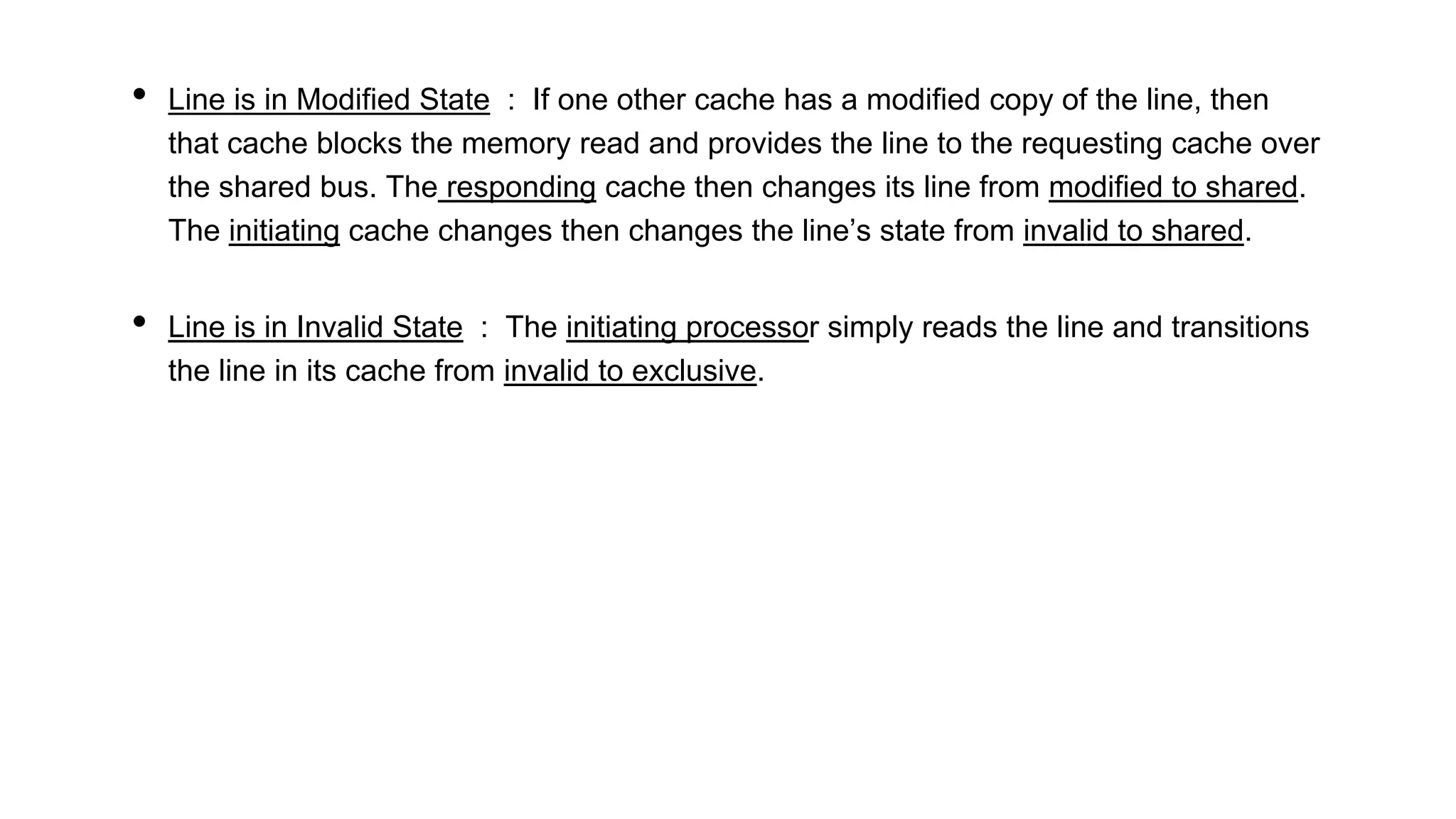 • Line is in Modified State : If one other cache has a modified copy of the line, then
that cache blocks the memory read and provides the line to the requesting cache over
the shared bus. The responding cache then changes its line from modified to shared.
The initiating cache changes then changes the line’s state from invalid to shared.
• Line is in Invalid State : The initiating processor simply reads the line and transitions
the line in its cache from invalid to exclusive.
 