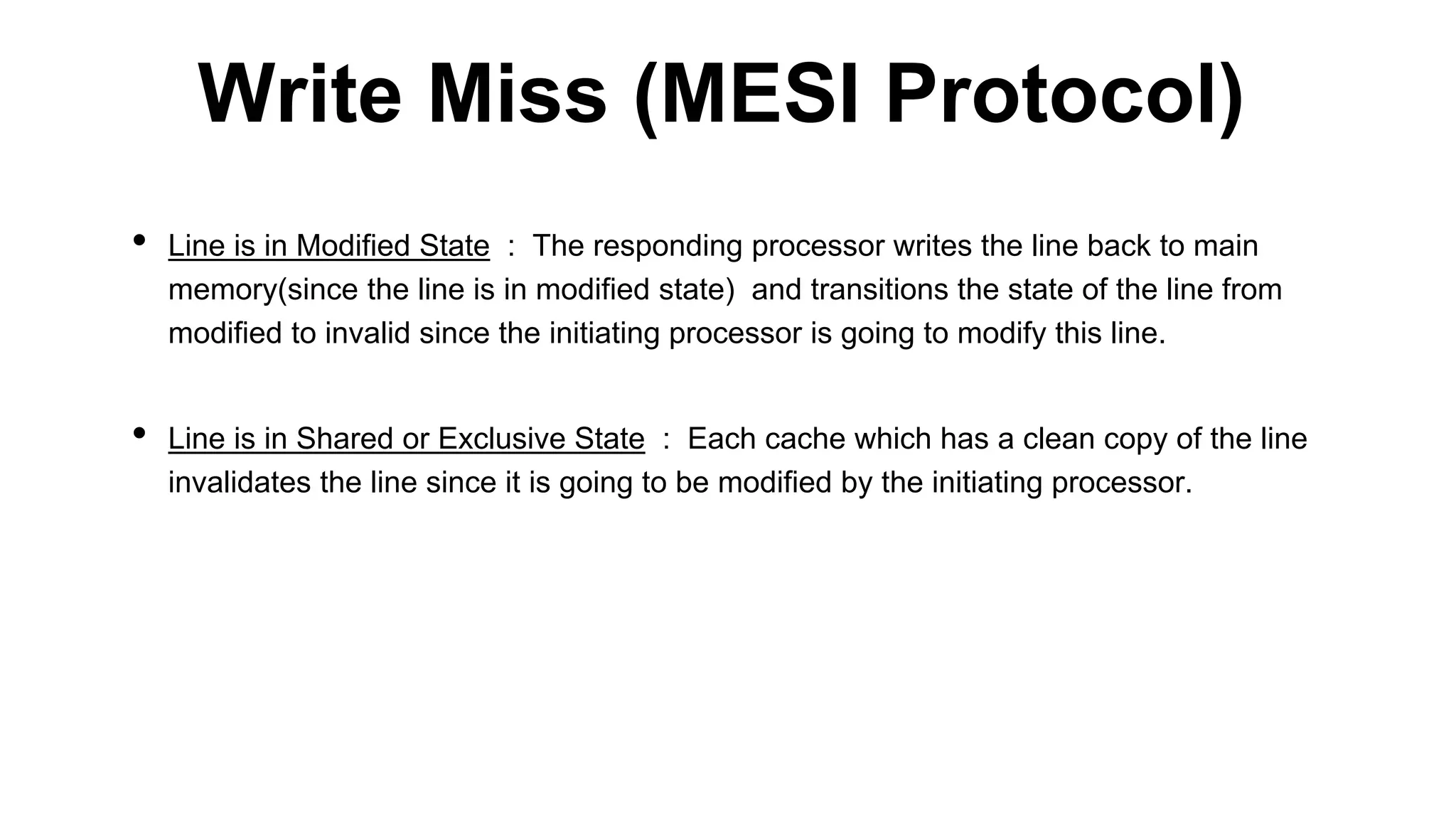 • Line is in Modified State : The responding processor writes the line back to main
memory(since the line is in modified state) and transitions the state of the line from
modified to invalid since the initiating processor is going to modify this line.
• Line is in Shared or Exclusive State : Each cache which has a clean copy of the line
invalidates the line since it is going to be modified by the initiating processor.
Write Miss (MESI Protocol)
 
