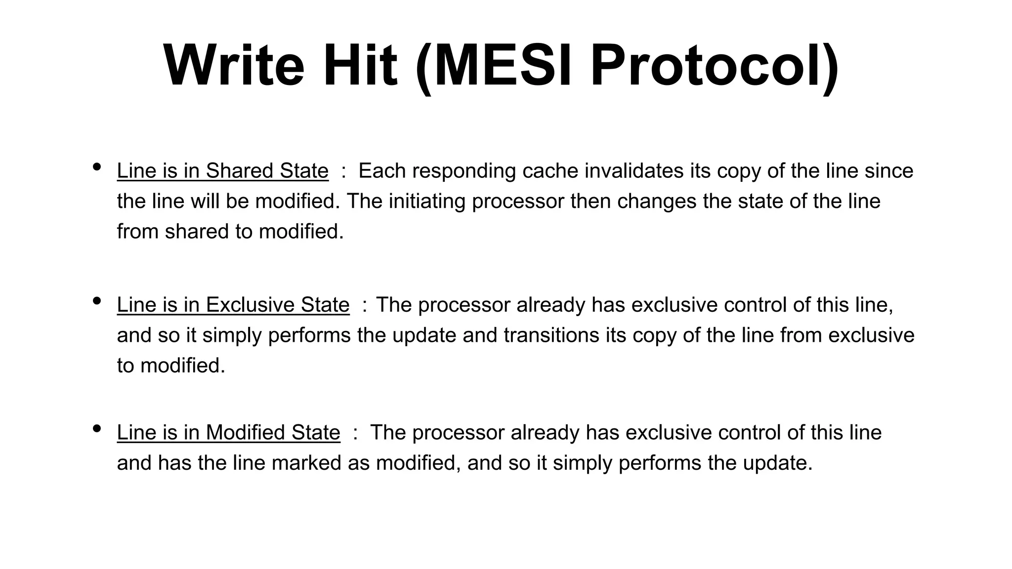 • Line is in Shared State : Each responding cache invalidates its copy of the line since
the line will be modified. The initiating processor then changes the state of the line
from shared to modified.
• Line is in Exclusive State : The processor already has exclusive control of this line,
and so it simply performs the update and transitions its copy of the line from exclusive
to modified.
• Line is in Modified State : The processor already has exclusive control of this line
and has the line marked as modified, and so it simply performs the update.
Write Hit (MESI Protocol)
 