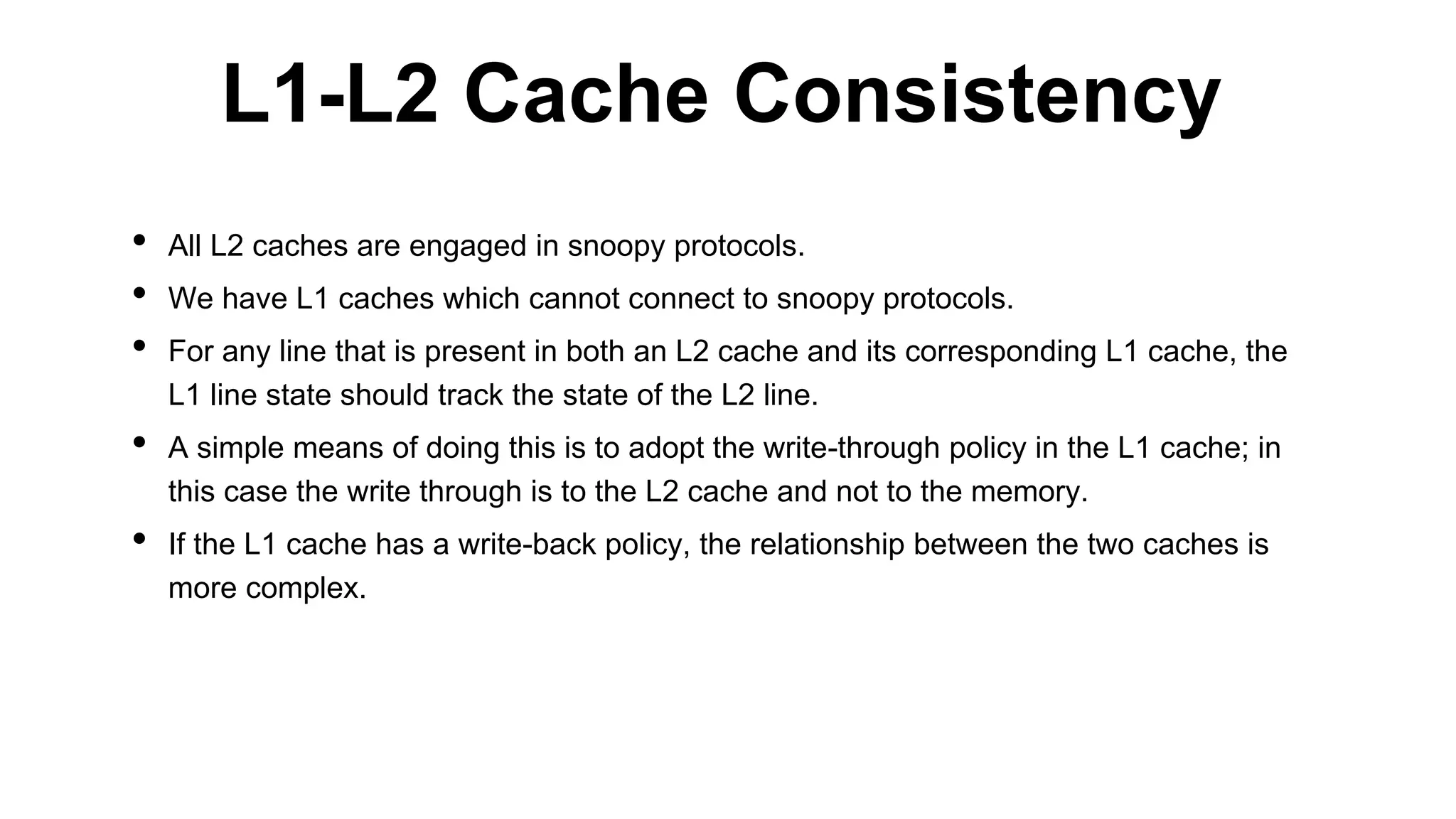 • All L2 caches are engaged in snoopy protocols.
• We have L1 caches which cannot connect to snoopy protocols.
• For any line that is present in both an L2 cache and its corresponding L1 cache, the
L1 line state should track the state of the L2 line.
• A simple means of doing this is to adopt the write-through policy in the L1 cache; in
this case the write through is to the L2 cache and not to the memory.
• If the L1 cache has a write-back policy, the relationship between the two caches is
more complex.
L1-L2 Cache Consistency
 