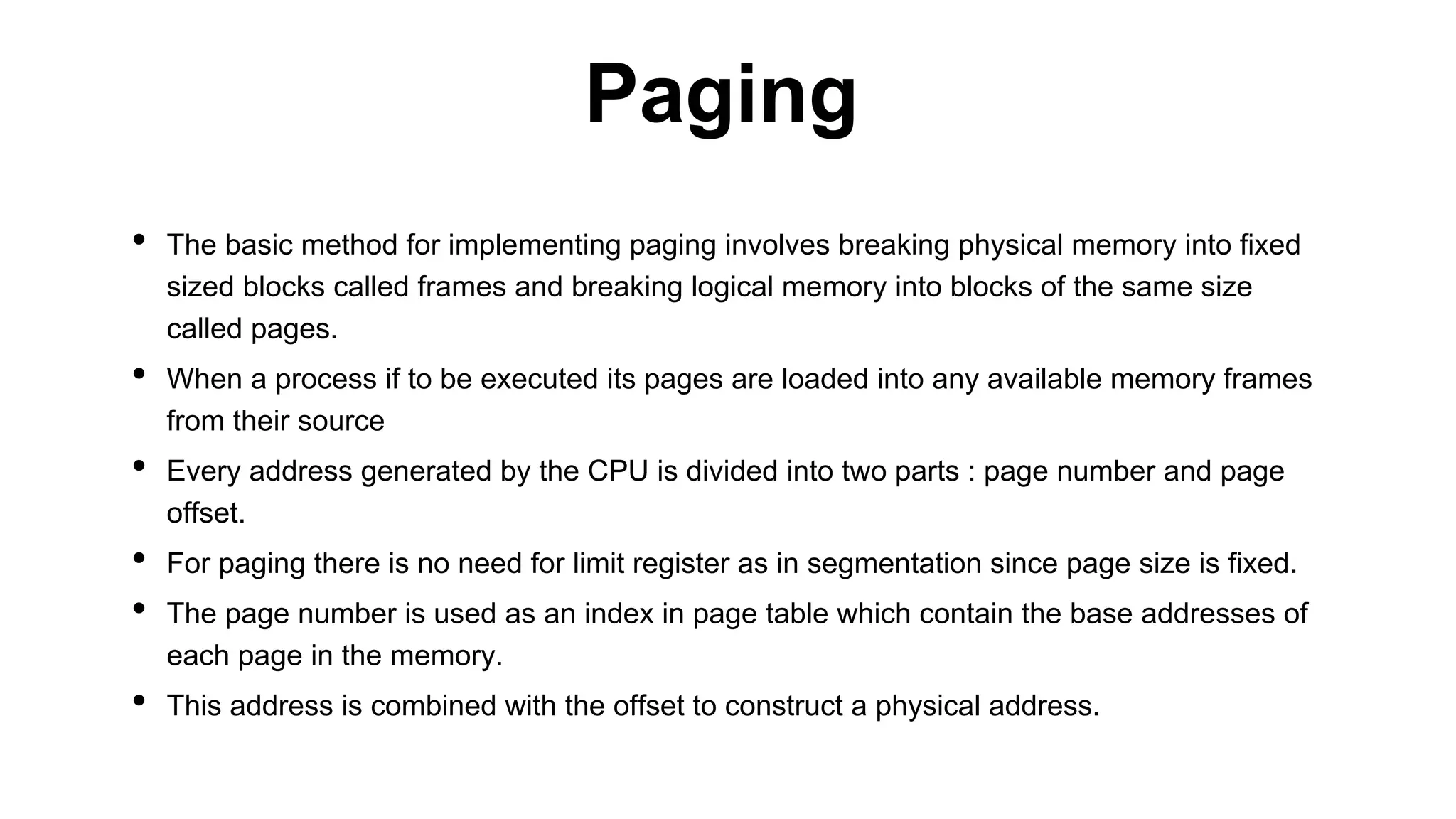 • The basic method for implementing paging involves breaking physical memory into fixed
sized blocks called frames and breaking logical memory into blocks of the same size
called pages.
• When a process if to be executed its pages are loaded into any available memory frames
from their source
• Every address generated by the CPU is divided into two parts : page number and page
offset.
• For paging there is no need for limit register as in segmentation since page size is fixed.
• The page number is used as an index in page table which contain the base addresses of
each page in the memory.
• This address is combined with the offset to construct a physical address.
Paging
 